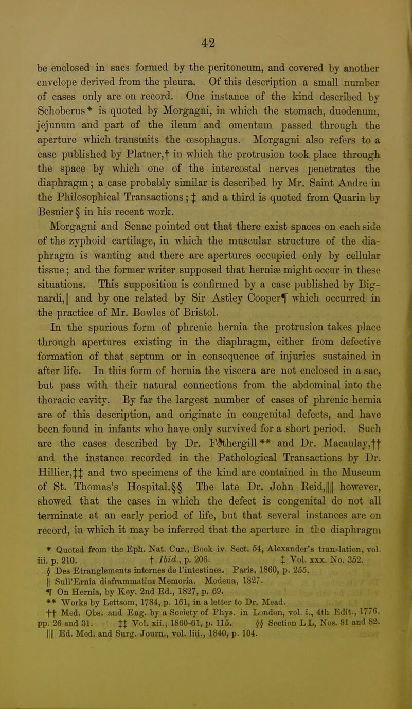 be enclosed in sacs formed by the peritoneum, and covered by another enyelope derived from the pleura. Of this description a small nxmiber of cases only are on record. One instance of the land described by Schoberus* is quoted by Morgagni, in which the stomach, duodenum, jejunum and part of the ileum and omentum passed through the aperture which transmits the oesophagus. Morgagni also refers to a case published by Platner,j in which the protrusion took place through the space by which one of the intercostal nei'ves j)enetrates the diaphragm; a case probably similar is described by Mr. Saint Andre in the Philosophical Transactions; J and a third is quoted from Quarin by Besnier § in his recent work. Morgagni and Senac pointed out that there exist spaces on each side of the zyjjhoid cartilage, in which the muscular structure of the dia- phragm is wanting and there are apertures occupied only by cellular tissue; and the former writer supposed that herniee might occur in these situations. This supposition is confirmed by a case published by Big- nardi,|| and by one related by Sir Astley Cooper^ which occurred in the practice of Mr. Bowles of Bristol. In the spurious form of phrenic hernia the protrusion takes place through apertures existing in the diaphragm, either from defective formation of that septum or in consequence of injuries sustained in after life. In this form of hernia the viscera are not enclosed in a sac, but pass with their natural connections from the abdominal into the thoracic cavity. By far the largest number of cases of phrenic hernia are of this description, and originate in congenital defects, and have been found in infants who have only survived for a short period. Such are the cases described by Dr. F^hergill ** and Dr. Macaulay,ff and the instance recorded in the Pathological Transactions by Dr. Hillier,H and two specimens of the kind are contained in the Museum of St. Thomas's Hospital.§§ Tlie late Dr. John Eeid,|||| however, showed that the cases in which the defect is congenital do not all terminate at an early period of life, but that several instances are on record, in which it may be inferred that the aperture in the diaphragm * Quoted from the Eph. Nat. Cur., Book iv. Sect. 64, Alexander's translation, vol. iii. p. 210. t ibid., p. 206. % Vol. xxx. No. 352. { Des Etranglements intomes de I'mtestines. Paris, 1860, p. 255. II SuH'Ernia diiifriimimitioa Mcmoria. Modena, 1827. IT On Homia, by Key. 2nd Ed., 1827, p. 69. *• Works by Lettsoin, 1784, p. 161, in a letter to Dr. Mead. +t Med. Obs. and Eng. by a Society of Phys. in London, vol. i., 4th Edit., 1770. pp. 26 and 31. %% Vol. xii., 1860-01, p. 115. ji§ Section LL, Nos. 81 and 82. nil Ed. Mod. and Surg. Journ., vol. liii., 1840, p. 104.