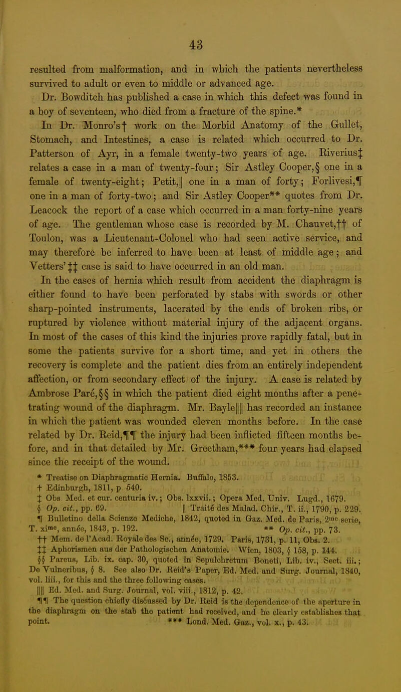 resulted from malformation, and in which the patients nevertheless survived to adult or even to middle or advanced age. Dr. Bowditch has published a case in which this defect was found in a boy of seventeen, who died from a fracture of the spine.* In Dr. Monro's f work on the Morbid Anatomy of the Gullet, Stomach, and Intestines, a case is related which occurred to Dr. Patterson of Ayr, in a female twenty-two years of age. Kiverius;}: relates a case in a man of twenty-four; Sir Astley Cooper,§ one in a female of twenty-eight; Petit,|1 one in a man of forty; Forlivesi,^ one in a man of forty-two; and Sir Astley Cooper** quotes from Dr. Leacock the report of a case which occurred in a man forty-nine years of age. The gentleman whose case is recorded by M. Chauvet,f'j' of Toulon, was a Lieutenant-Colonel who had seen active service, and may thei'efore be inferred to have been at least of middle age; and Vetters' || case is said to have occurred in an old man. In the cases of hernia which result from accident the diaphragm is either found to have been perforated by stabs with swords or other sharp-pointed instruments, lacerated by the ends of broken ribs, or ruptured by violence without material injury of the adjacent organs. In most of the cases of this kind the injuries prove rapidly fatal, but in some the patients survive for a short time, and yet in others the recovery is complete and the patient dies from an entii-ely independent affection, or from secondary effect of the injury. A case is related by Ambrose Pare,§§ in which the patient died eight months after a pene- trating wound of the diaphragm. Mr. Bayle|||| has recorded an instance in which the patient was wounded eleven months before. In the case related by Dr. Eeid,^^ the injury had been inflicted fifteen months be- fore, and in that detailed by ]VIr. Greetham,*** four years had elapsed since the receipt of the wound. * Treatise on Diaphragmatic Hernia. Buffalo, 1853. t Edinburgh, 1811, p 640. X Obs Med. et our. centuria iv,; Obs. Ixxvii.; Opera Mod. Univ. Lugd., 1679. § Op. cit., pp. 69. II Traits des Malad. Chir., T. ii., 1790, p. 229. H BuUetino della Scienzo Mediche, 1842, quoted in Gaz. Mod. do Paris, 2'« sovie, T. xi-no, annee, 1843, p. 192. Op. cit., pp. 73. tt Mom. do I'Acad. Royaledes Sc., ann^e, 1729. Paris, 1731, p. 11, Obs. 2. XX Aphorismen aua dor Pathologischeu Anatoinie. Wicn, 1803, § 158, p. 144. j§ Pareus, Lib. ix. cap. 30, quoted in Sopulchretnm Bonoti, Lib. iv., Sect, iii.; De Vulnoribus, § 8. See also Dr. Keid's Paper, Ed. Mod. aud Siirp;. Journal, 1840, vol. liii., for this and the three following cases. nil Ed. Med. and Surg. Journal, vol. viii., 1812, p. 42. The question chiefly disfcussod by Dr. Reid is the dopondenco of the aperture in the diaphragm on the stab tho patient had received, and ho clearly establishes that point. **• Load. Mod. Gaz., vol. x., p. 43.