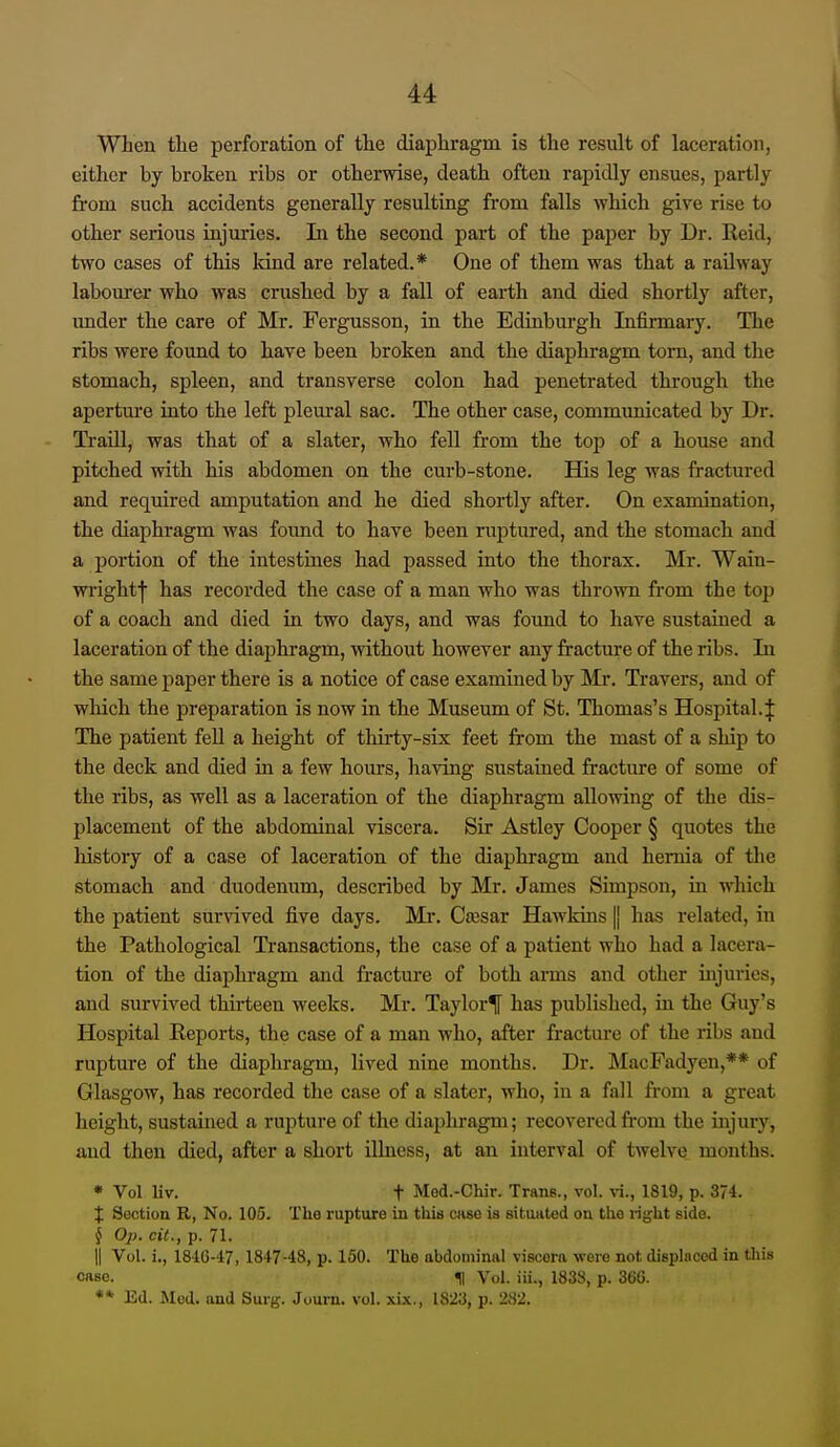 When the perforation of the diaphragm is the result of laceration, either by broken ribs or otherwise, death often rapidly ensues, partly from such accidents generally resulting from falls which give rise to other serious injuries. Li the second part of the paper by Dr. Reid, two cases of this land are related.* One of them was that a railway labourer who was crushed by a fall of earth and died shortly after, under the care of Mr. Fergusson, in the Edinburgh Infirmary. The ribs were found to have been broken and the diaphragm torn, and the stomach, spleen, and transverse colon had penetrated through the apertm-e into the left pleural sac. The other case, communicated by Dr. Ti'aill, was that of a slater, who fell from the top of a house and pitched with his abdomen on the curb-stone. His leg was fractured and required amputation and he died shortly after. On examination, the diaphragm was found to have been ruptured, and the stomach and a portion of the intestines had passed into the thorax. Mr. Wain- wi'ightl has recorded the case of a man who was thrown from the top of a coach and died in two days, and was found to have sustained a laceration of the diaphragm, without however any fracture of the ribs. In the same paper there is a notice of case examined by Mr. Travers, and of which the preparation is now in the Museum of St. Thomas's Hospital.}: The patient feU a height of thirty-six feet from the mast of a ship to the deck and died in a few hours, having sustained fracture of some of the ribs, as well as a laceration of the diaphragm allowing of the dis- placement of the abdominal viscera. Sir Astley Cooper § quotes the liistory of a case of laceration of the diaphragm and hernia of the stomach and duodenum, described by Mr. James Simpson, in which the patient survived five days. Mi*. Caisar Hawldns |j has related, in the Pathological Transactions, the case of a patient who had a lacera- tion of the diaphragm and fracture of both ai-ms and other injuries, and survived thirteen weeks. Mr. Taylor^ has published, in the Guy's Hospital Reports, the case of a man who, after fracture of the ribs and rupture of the diaphragm, lived nine months. Dr. MacFadyen,** of Glasgow, has recorded the case of a slater, who, in a fall from a great height, sustained a rupture of the diaphragm; recovered from the injury, and then died, after a short illness, at an interval of twelve months. * Vol Uv. t Med.-Chir. Trans., vol. vi., 1819, p. 374. X Section R, No. 105. The rupture in this cnse is situated on the ri^i^ht side. § Op. cit., p. 71. II Vol. i., 184G-47, 1847-48, p. 150. The abdominal viscera were not displaced in this case. m Vol. iii., 1838, p. 366. ** Ed. Med. and Surg. Journ. vol. xix., 1823, p. 282.