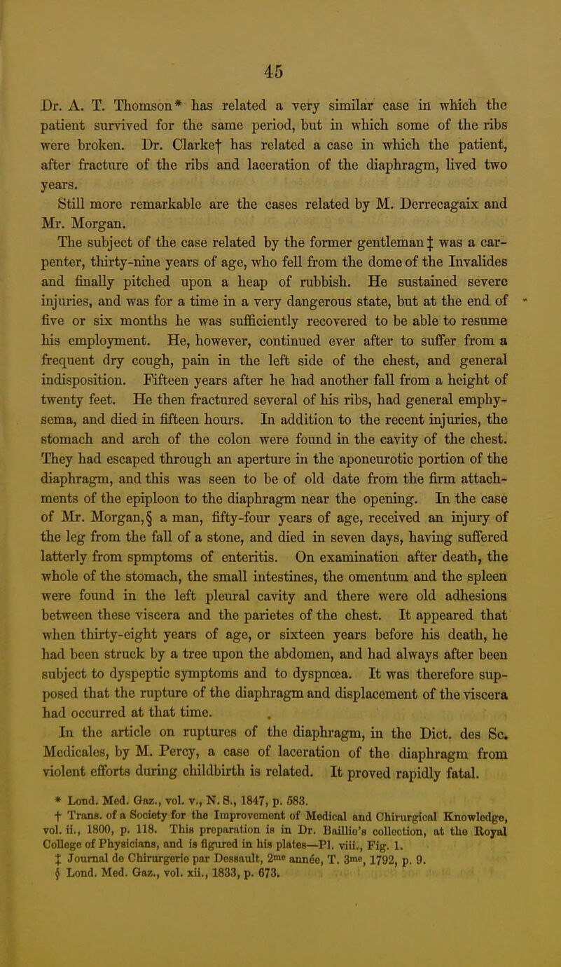 Dr. A. T. Thomson* has related a very similar case in which the patient survived for the same period, but in which some of the ribs were broken. Dr. Clarke| has related a case in which the patient, after fracture of the ribs and laceration of the diaphragm, lived two years. Still more remarkable are the cases related by M. Derrecagaix and Mr. Morgan. The subject of the case related by the former gentleman :|: was a car- penter, thirty-nine years of age, who fell from the dome of the Invalides and finally pitched upon a heap of rubbish. He sustained severe injuries, and was for a time in a very dangerous state, but at the end of five or six months he was sufficiently recovered to be able to resume his employment. He, however, continued ever after to suffer from a frequent dry cough, pain in the left side of the chest, and general indisposition. Fifteen years after he had another fall from a height of twenty feet. He then fractured several of his ribs, had general emphy- sema, and died in fifteen hom's. In addition to the recent injuries, the stomach and arch of the colon were foimd in the cavity of the chest. They had escaped through an aperture in the aponeurotic portion of the diaphragm, and this was seen to be of old date from the firai attach- ments of the epiploon to the diaphragm near the opening. In the case of Mr. Morgan,§ a man, fifty-four years of age, received an injury of the leg from the fall of a stone, and died in seven days, having suffered latterly from spmptoms of enteritis. On examination after death, the whole of the stomach, the small intestines, the omentum and the spleen were found in the left pleural cavity and there were old adhesions between these viscera and the parietes of the chest. It appeared that when thirty-eight years of age, or sixteen years before his death, he had been struck by a tree upon the abdomen, and had always after been subject to dyspeptic symptoms and to dyspnoea. It was therefore sup- posed that the rupture of the diaphragm and displacement of the viscera had occiirred at that time. In the article on ruptures of the diaphragm, in the Diet, des Sc. Mcdicalcs, by M. Percy, a case of laceration of the diaphragm from violent efforts during childbirth is related. It proved rapidly fatal. • Lond. Med. Gaz., vol. v., N. 8., 1847, p. 583. t Trans, of a Society for the Iraprovomont of Medical and Chirurgical Knowledge, vol. ii., 1800, p. 118. This preparation is in Dr. Baillio'e collection, at the Eoyal College of Physicians, and is figured in his plates—PI. viii.. Fig. 1. I Journal de Chirurgerio par Dcasault, ann^e, T. 3mo, 1792, p. 9. § Lond. Med. Goz., vol. xii., 1833, p. 673.