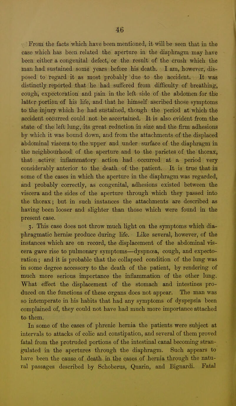 From the facts whicli have been mentioned, it will be seen that in the case which has been related the aperture in the diaphragm may have been either a congenital defect, or the result of the crush which the man had sustained some years before his death. I am, however, dis- posed to regard it as most probably due to the accident. It was distinctly reported that he had suffered from difficulty of breathing, cough, expectoration and pain in the left side of the abdomen for the latter portion of his Hfe, and that he himself ascribed those symptoms to the injury which he had sustained, though the period at which the accident occurred could not be ascertained. It is also evident from the state of the left lung, its great reduction in size and the firm adhesions by which it was bound down, and from the attachments of the displaced abdominal viscera to the upper and under sm-face of the diaphi-agm in the neighboiurhood of the aperture and to the parietes of the thorax, that active inflammatory action had occurred at a period very considerably anterior to the death of the patient. It is true that in some of the cases in which the apertm-e in the diaphragm was regarded, and probably correctly, as congenital, adhesions existed between the viscera and the sides of the aperture through which they passed into the thorax; but in such instances the attachments are described as having been looser and slighter than those which were found in the present case. 3. This case does not throw much light on the symptoms which dia- phragmatic hernise produce during life. Like several, however, of the instances which are on record, the displacement of the abdominal vis- cera gave rise to pulmonary symptoms—dyspnoea, cough, and expecto- ration ; and it is probable that the collapsed condition of the lung was in some degree accessory to the death of the patient, by rendering of much more serious importance the inflammation of the other lung. What eflfect the displacement of the stomach and intestines pro- duced on the functions of these organs does not appear. Tlie man was so intemperate in his habits that had any symptoms of dyspepsia been complained of, they could not have had much more importance attached to them. In some of the cases of phrenic hernia the patients were subject at intervals to attacks of colic and constipation, and several of them proved fatal from the protruded portions of the intestinal canal becoming stran- gulated in the apertures through the diaphragm. Such appears to have been the cause of death in the cases of hernia through the natu- ral passages described by Schoberus, Quarin, and Bignardi. Fatal