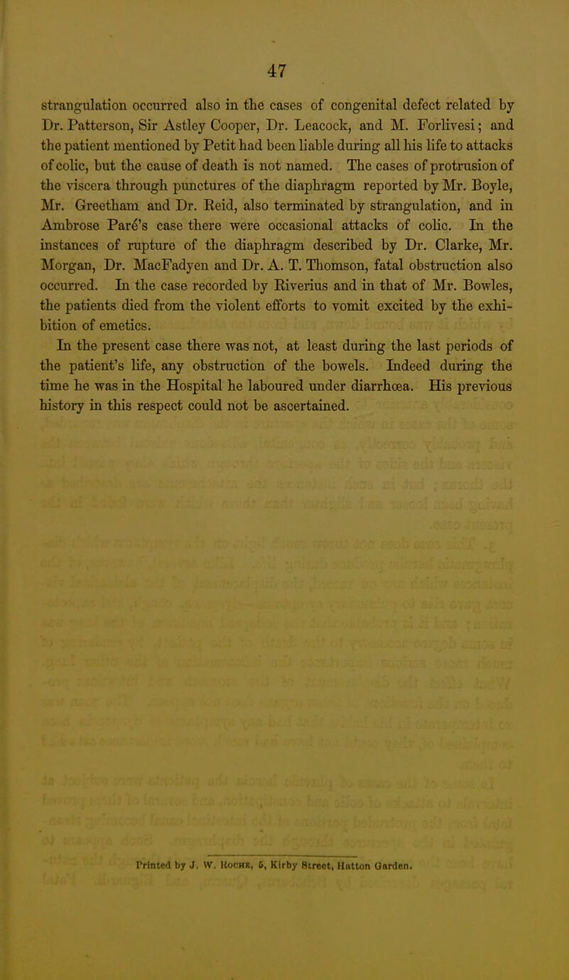 strangulation occurred also in the cases of congenital defect related by Dr. Patterson, Sir Astley Cooper, Dr. Leacock, and M. Forlivesi; and the patient mentioned by Petit had been liable duilng all liis life to attacks of colic, but the cause of death is not named. The cases of protrusion of the viscera through punctures of the diaphragm reported by Mr. Boyle, Mr. Greetham and Dr. Reid, also terminated by strangulation, and in Ambrose Fare's case there were occasional attacks of colic. In the instances of rupture of the diaphragm described by Dr. Clarke, Mr. Morgan, Dr. MacFadyen and Dr. A. T. Thomson, fatal obstruction also occun-ed. In the case recorded by Riverius and in that of Mr. Bowles, the patients died from the violent efforts to vomit excited by the exhi- bition of emetics. In the present case there was not, at least during the last periods of the patient's life, any obstruction of the bowels. Indeed during the time he was in the Hospital he laboured under diarrhoea. His previous history in this respect could not be ascertained. Printed by J. W. KoCTrt, 6, Klrby Street. Hntton Garden.