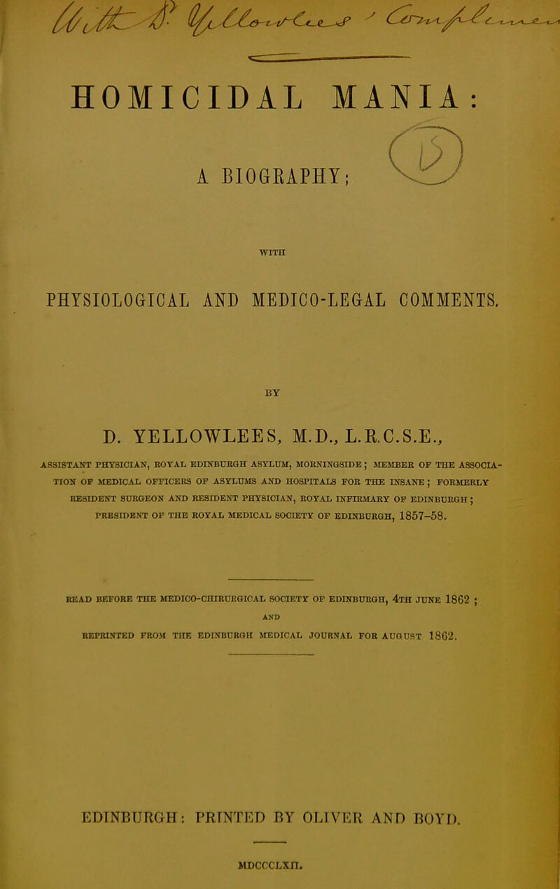 - ~ HOMICIDAL MANIA: A BIOGRAPHY; WITH PHYSIOLOGICAL AND MEDICO-LEGAL COMMENTS. BY D. YELLOWLEES, M.D., L.R.C.S.E., ASSISTANT PHYSICIAN, ROYAL EDINBURGH ASYLUM, MORNINGSIDE ; MEMBER OF THE ASSOCIA- TION OP MEDICAL OFFICERS OF ASYLUMS AND HOSPITALS FOR THE INSANE ; FORMERLY RESIDENT SURGEON AND RESIDENT PHYSICIAN, ROYAL INFffiMARY OF EDINBURGH J PRESIDENT OF THE ROYAL MEDICAL SOCIETY OF EDINBURGH, 1857-58. READ BEFORE THE MEDICO-CHIRURGICAL SOCIETY OF EDINBURGH, 4TH JUNE 1862 ; AND REPRINTED FROM THE EDINBURGH MEDICAL JOURNAL FOR AUGUST 18G2. EDINBURGH: PRINTED BY OLIVER AND BOYD. MDcrcLxn.