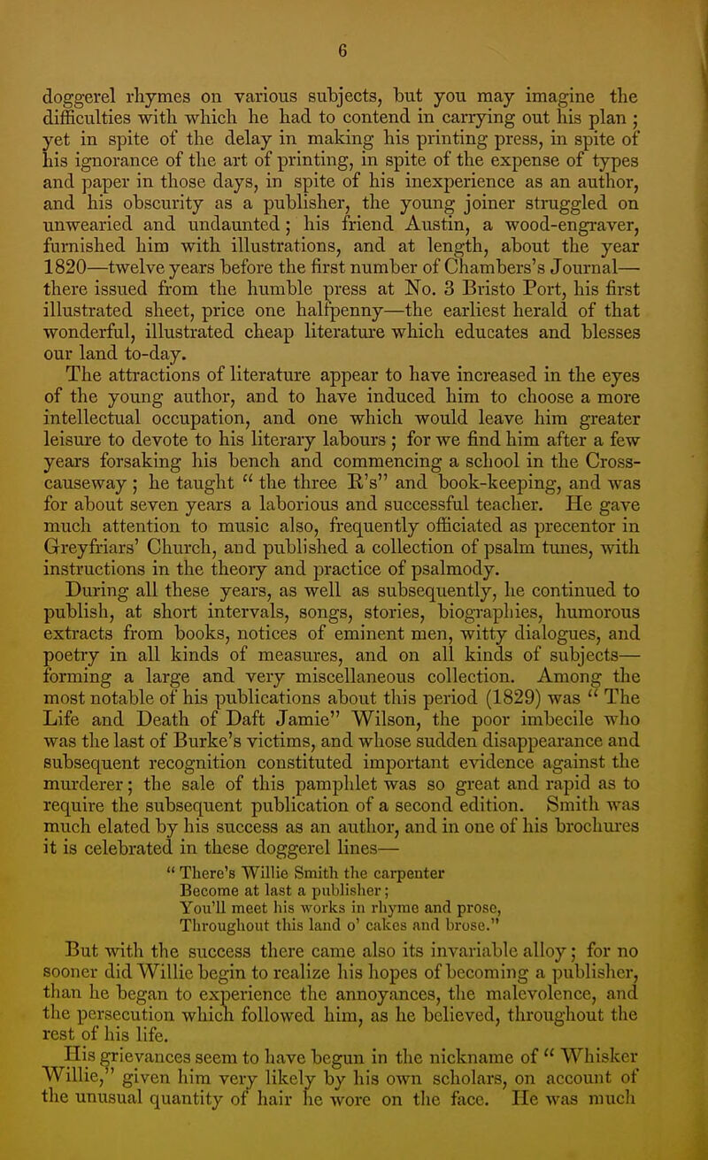 doggerel rhymes on various subjects, but you may imagine the difficulties with which he had to contend in carrying out his plan ; yet in spite of the delay in making his printing press, in spite of his ignorance of the art of printing, in spite of the expense of types and paper in those days, in spite of his inexperience as an author, and his obscurity as a publisher, the young joiner straggled on unwearied and undaunted; his friend Austin, a wood-engraver, furnished him with illustrations, and at length, about the year 1820—twelve years before the first number of Chambers's Journal—■ there issued from the humble press at No. 3 Bristo Port, his first illustrated sheet, price one halfpenny—the earliest herald of that wonderful, illustrated cheap literature which educates and blesses our land to-day. The attractions of literature appear to have increased in the eyes of the young author, and to have induced him to choose a more intellectual occupation, and one which would leave him greater leisure to devote to his literary labours ; for we find him after a few years forsaking his bench and commencing a school in the Cross- causeway ; he taught  the three R's and book-keeping, and was for about seven years a laborious and successful teacher. He gave much attention to music also, frequently officiated as precentor in Greyfriars' Church, and published a collection of psalm tunes, with instructions in the theory and practice of psalmody. During all these years, as well as subsequently, he continued to publish, at short intervals, songs, stories, biographies, humorous extracts from books, notices of eminent men, witty dialogues, and poetry in all kinds of measures, and on all kinds of subjects— forming a large and very miscellaneous collection. Among the most notable of his publications about this period (1829) was  The Life and Death of Daft Jamie Wilson, the poor imbecile who was the last of Burke's victims, and whose sudden disappearance and subsequent recognition constituted important evidence against the murderer; the sale of this pamphlet was so great and rapid as to require the subsequent publication of a second edition. Smith was much elated by his success as an author, and in one of his brochures it is celebrated in these doggerel lines—  There's Willie Smith the carpenter Become at last a publisher; You'll meet his works in rhyme and prose, Throughout this land o' cakes and brose. But with the success there came also its invariable alloy; for no sooner did Willie begin to realize his hopes of becoming a publisher, than he began to experience the annoyances, the malevolence, and the persecution which followed him, as he believed, throughout the rest of his life. His grievances seem to have begun in the nickname of  Whisker Willie/' given him very likely by his own scholars, on account of the unusual quantity of hair he wore on the face. He was much