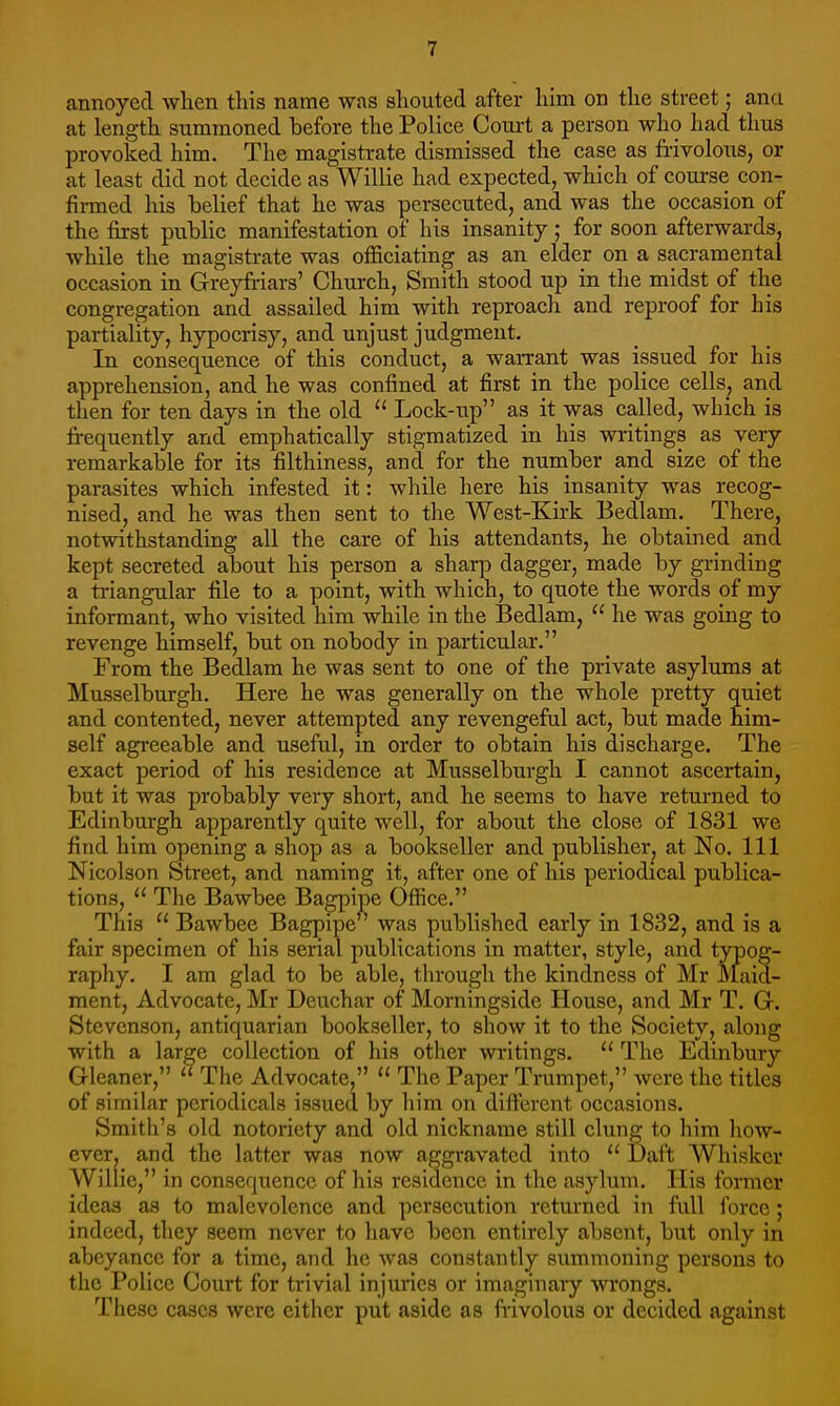 annoyed when this name was shouted after him on the street; anci at length summoned before the Police Court a person who had thus provoked him. The magistrate dismissed the case as frivolous, or at least did not decide as Willie had expected, which of course con- finned his belief that he was persecuted, and. was the occasion of the first public manifestation of his insanity; for soon afterwards, while the magistrate was officiating as an elder on a sacramental occasion in Greyfriars' Church, Smith stood up in the midst of the congregation and assailed him with reproach and reproof for his partiality, hypocrisy, and unjust judgment. In consequence of this conduct, a warrant was issued for his apprehension, and he was confined at first in the police cells, and then for ten days in the old  Lock-up as it was called, which is frequently and emphatically stigmatized in his writings as very remarkable for its filthiness, and for the number and size of the parasites which infested it: while here his insanity was recog- nised, and he was then sent to the West-Kirk Bedlam. There, notwithstanding all the care of his attendants, he obtained and kept secreted about his person a sharp dagger, made by grinding a triangular file to a point, with which, to quote the words of my informant, who visited him while in the Bedlam,  he was going to revenge himself, but on nobody in particular. From the Bedlam he was sent to one of the private asylums at Musselburgh. Here he was generally on the whole pretty quiet and contented, never attempted any revengeful act, but made him- self agreeable and useful, in order to obtain his discharge. The exact period of his residence at Musselburgh I cannot ascertain, but it was probably very short, and he seems to have returned to Edinburgh apparently quite well, for about the close of 1831 we find him opening a shop as a bookseller and publisher, at No. Ill Nicolson Street, and naming it, after one of his periodical publica- tions, u The Bawbee Bagpipe Office. This a Bawbee Bagpipe ' was published early in 1832, and is a fair specimen of his serial publications in matter, style, and typog- raphy. I am glad to be able, through the kindness of Mr Maid- ment, Advocate, Mr Deuchar of Morningside House, and Mr T. Gr. Stevenson, antiquarian bookseller, to show it to the Society, along with a large collection of his other writings.  The Edinbury Gleaner, The Advocate,  The Paper Trumpet, were the titles of similar periodicals issued by him on different occasions. Smith's old notoriety and old nickname still clung to him how- ever, and the latter was now aggravated into  Daft Whisker Willie, in consequence of his residence in the asylum. His former ideas as to malevolence and persecution returned in full force; indeed, they seem never to have been entirely absent, but only in abeyance for a time, and he was constantly summoning persons to the Police Court for trivial injuries or imaginary wrongs. These cases were either put aside as frivolous or decided against