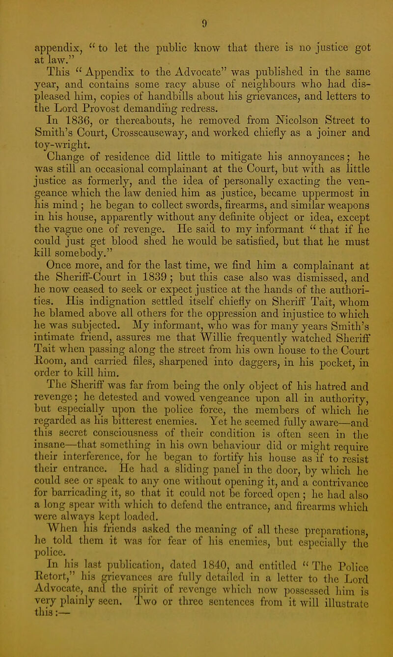 appendix,  to let the public know tliat tliere is no justice got at law. This  Appendix to the Advocate was published in the same year, and contains some racy abuse of neighbours who had dis- pleased him, copies of handbills about his grievances, and letters to the Lord Provost demanding redress. In 1836, or thereabouts, he removed from Mcolson Street to Smith's Court, Crosscauseway, and worked chiefly as a joiner and toy-wright. Change of residence did little to mitigate his annoyances; he was still an occasional complainant at the Court, but with as little justice as formerly, and the idea of personally exacting the ven- geance which the law denied him as justice, became uppermost in his mind ; he began to collect swords, firearms, and similar weapons in his house, apparently without any definite object or idea, except the vague one of revenge. He said to my informant  that if he could just get blood shed he would be satisfied, but that he must kill somebody. Once more, and for the last time, we find him a complainant at the Sheriff-Court in 1839 ; but this case also was dismissed, and he now ceased to seek or expect justice at the hands of the authori- ties. His indignation settled itself chiefly on Sheriff Tait, whom he blamed above all others for the oppression and injustice to which he was subjected. My informant, who was for many years Smith's intimate friend, assures me that Willie frequently watched Sheriff Tait when passing along the street from his own house to the Court Room, and carried files, sharpened into daggers, in his pocket, in order to kill him. The Sheriff was far from being the only object of his hatred and revenge; he detested and vowed vengeance upon all in authority, but especially upon the police force, the members of which he regarded as his bitterest enemies. Yet he seemed fully aware—and this secret consciousness of their condition is often seen in the insane—that something in his own behaviour did or might require their interference, for he began to fortify his house as if to resist their entrance. He had a sliding panel in the door, by which he could see or speak to any one without opening it, and a contrivance for barricading it, so that it could not be forced open; he had also a long spear with which to defend the entrance, and firearms which were always kept loaded. When his friends asked the meaning of all these preparations he told them it was for fear of his enemies, but especially the police. In his last publication, dated 1840, and entitled  The Police Eetort, his grievances are fully detailed in a letter to the Lord Advocate, and the spirit of revenge which now possessed him is very plainly seen. Two or three sentences from it will illustrate this:—