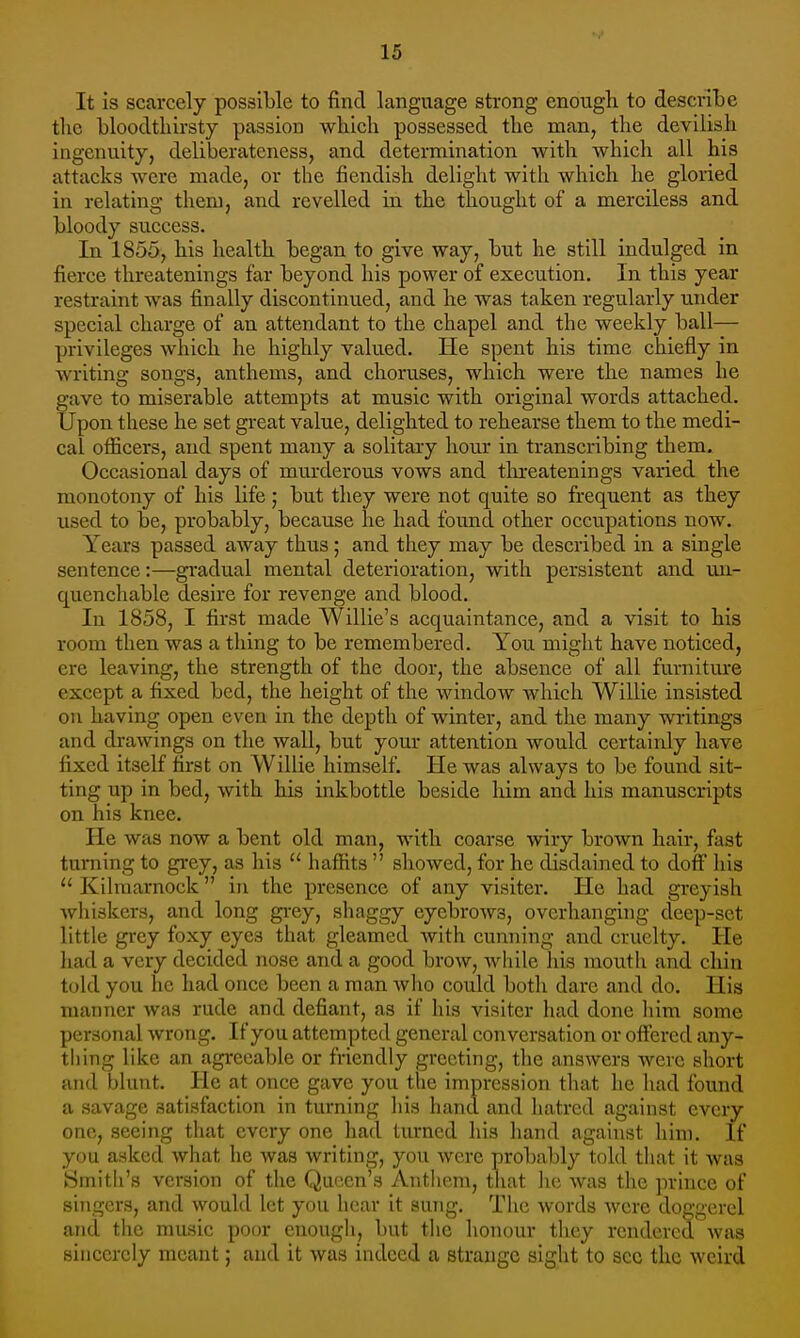 It is scarcely possible to find language strong enough to describe the bloodthirsty passion which possessed the man, the devilish ingenuity, deliberateness, and determination with which all his attacks were made, or the fiendish delight with which he gloried in relating them, and revelled in the thought of a merciless and bloody success. In 1855, his health began to give way, but he still indulged in fierce threatenings far beyond his power of execution. In this year restraint was finally discontinued, and he was taken regularly under special charge of an attendant to the chapel and the weekly ball— privileges which he highly valued. He spent his time chiefly in writing songs, anthems, and choruses, which were the names he gave to miserable attempts at music with original words attached. Upon these he set great value, delighted to rehearse them to the medi- cal officers, and spent many a solitary hour in transcribing them. Occasional days of murderous vows and threatenings varied the monotony of his life; but they were not quite so frequent as they used to be, probably, because he had found other occupations now. Years passed away thus; and they may be described in a single sentence:—gradual mental deterioration, with persistent and un- quenchable desire for revenge and blood. In 1858, I first made Willie's acquaintance, and a visit to his room then was a thing to be remembered. You might have noticed, ere leaving, the strength of the door, the absence of all furniture except a fixed bed, the height of the window which Willie insisted on having open even in the depth of winter, and the many writings and drawings on the wall, but your attention would certainly have fixed itself first on Willie himself. He was always to be found sit- ting up in bed, with his inkbottle beside him and his manuscripts on his knee. Be w;ts now a bent old man, with coarse wiry brown hair, fast turning to grey, as his  haffits  showed, for he disdained to doff his  Kilmarnock in the presence of any visiter. He had greyish whiskers, and long grey, shaggy eyebrows, overhanging deep-set little grey foxy eyes that gleamed with cunning and cruelty. He had a very decided nose and a good brow, while his mouth and chin told you he had once been a man who could both dare and do. His manner was rude and defiant, as if his visiter had done him some personal wrong. If you attempted general conversation or offered any- thing like an agreeable or friendly greeting, the answers were short and blunt. He at once gave you the impression that he had found a savage satisfaction in turning his hand and hatred against every one, seeing that every one had turned his hand against him. If you asked what he was writing, you were probably told that it was Smith's version of the Queen's Anthem, that he was the prince of singers, and would let you hear it sung. The words were doggerel and the music poor enough, but the honour they rendered was sincerely meant; and it was indeed a strange sight to sec the weird