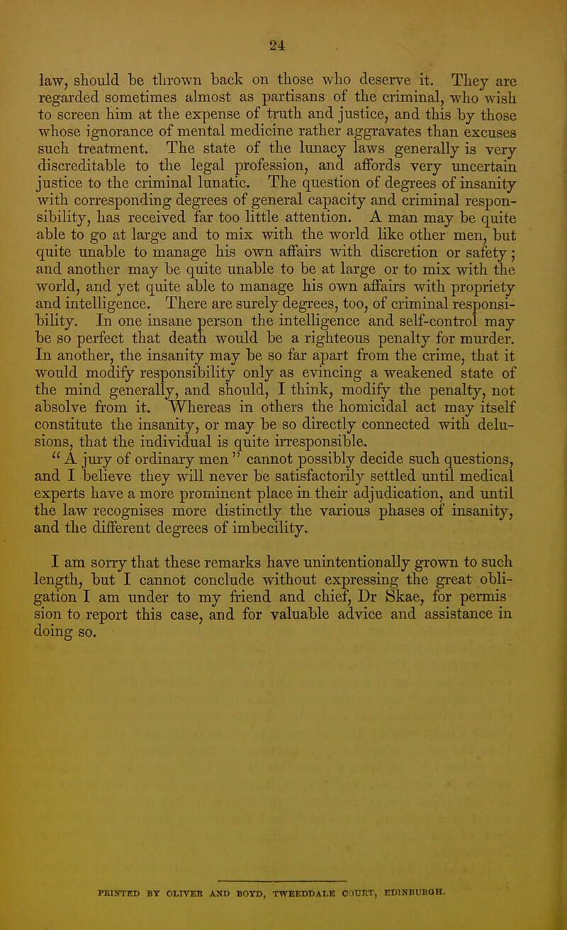 law, should be thrown back on those who deserve it. They are regarded sometimes almost as partisans of the criminal, who wish to screen him at the expense of truth and justice, and this by those whose ignorance of mental medicine rather aggravates than excuses such treatment. The state of the lunacy laws generally is very discreditable to the legal profession, and affords very uncertain justice to the criminal lunatic. The question of degrees of insanity with corresponding degrees of general capacity and criminal respon- sibility, has received far too little attention. A man may be quite able to go at large and to mix with the world like other men, but quite unable to manage his own affairs with discretion or safety ; and another may be quite unable to be at large or to mix with the world, and yet quite able to manage his own affairs with propriety and intelligence. There are surely degrees, too, of criminal responsi- bility. In one insane person the intelligence and self-control may be so perfect that death would be a righteous penalty for murder. In another, the insanity may be so far apart from the crime, that it would modify responsibility only as evincing a weakened state of the mind generally, and should, I think, modify the penalty, not absolve from it. Whereas in others the homicidal act may itself constitute the insanity, or may be so directly connected with delu- sions, that the individual is quite irresponsible.  A jury of ordinary men  cannot possibly decide such questions, and I believe they will never be satisfactorily settled until medical experts have a more prominent place in their adjudication, and until the law recognises more distinctly the various phases of insanity, and the different degrees of imbecility. I am sorry that these remarks have unintentionally grown to such length, but I cannot conclude without expressing the great obli- gation I am under to my friend and chief, Dr Skae, for permis sion to report this case, and for valuable advice and assistance in doing so. PRINTED BY OLIVER AND BOYD, TTVEEDDAI.E OUHT, EDINBURGH.
