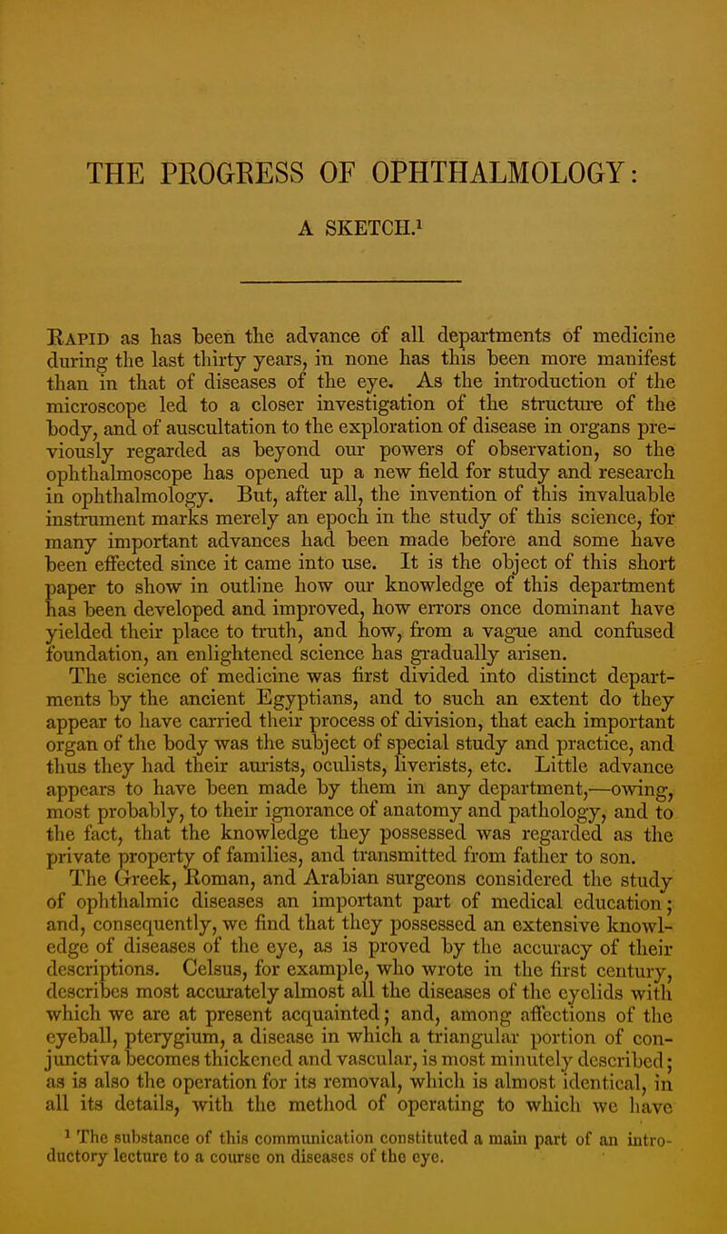 THE PROGRESS OF OPHTHALMOLOGY: A SKETCH.1 Eapid as has been the advance of all departments of medicine during tlie last thirty years, in none has this been more manifest than in that of diseases of the eye. As the inti-oduction of the microscope led to a closer investigation of the structure of the body, and of auscultation to the exploration of disease in organs pre- viously regarded as beyond our powers of observation, so the ophthalmoscope has opened up a new field for study and research in ophthalmology. But, after all, the invention of this invaluable instrument marks merely an epoch in the study of this science, for many important advances had been made before and some have been effected since it came into use. It is the object of this short paper to show in outline how our knowledge of this department has been developed and improved, how ei-rors once dominant have yielded their place to truth, and how, from a vague and confused foundation, an enlightened science has gradually arisen. The science of medicine was first divided into distinct depart- ments by the ancient Egyptians, and to such an extent do they appear to have carried their process of division, that each important organ of the body was the subject of special study and practice, and thus they had their am'ists, oculists, liverists, etc. Little advance appears to have been made by them in any department,—owing, most probably, to their ignorance of anatomy and pathology, and to the fact, tliat the knowledge they possessed was regarded as the private property of families, and transmitted from father to son. The Greek, Koman, and Arabian surgeons considered the study of ophthalmic diseases an important pai-t of medical education; and, consequently, we find that they possessed an extensive knowl- edge of diseases of the eye, as is proved by the accuracy of their descriptions. Celsus, for example, who wrote in the first century, describes most accurately almost all the diseases of the eyelids with which we are at present acquainted; and, among affections of tlie eyeball, pterygium, a disease in which a triangular portion of con- junctiva becomes thickened and vascular, is most minutely described; as is also the operation for its removal, which is almost identical, in all its details, with the method of operating to which we have * The substance of this communication constituted a mam part of an intro- ductory lecture to a course on diseases of the eye.