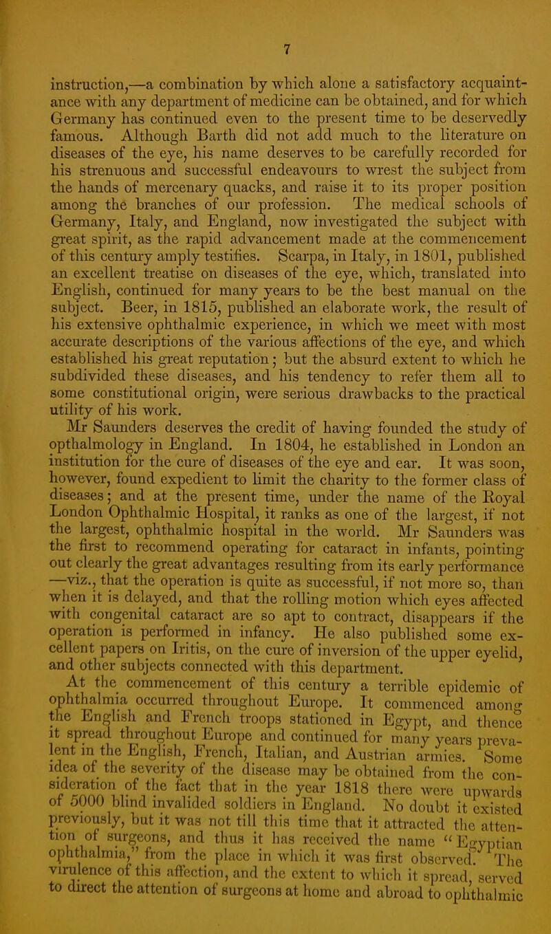 instruction,—a combination by which alone a satisfactory acquaint- ance with any department of medicine can be obtained, and for which Germany has continued even to the present time to be deservedly famous. Although Barth did not add much to the literature on diseases of the eye, his name deserves to be carefully recorded for his strenuous and successful endeavours to wrest the subject from the hands of mercenary quacks, and raise it to its proper position among the branches of our profession. The medical schools of Germany, Italy, and England, now investigated the subject with great spirit, as the rapid advancement made at the commencement of this century amply testifies. Scarpa, in Italy, in 1801, published an excellent treatise on diseases of the eye, which, translated into English, continued for many years to be the best manual on the subject. Beer, in 1815, published an elaborate work, the result of his extensive ophthalmic experience, in which we meet with most accurate descriptions of the various affections of the eye, and which established his great reputation; but the absurd extent to which he subdivided these diseases, and his tendency to refer them all to some constitutional origin, were serious drawbacks to the practical utility of his work. Mr Saunders deserves the credit of having founded the study of opthalmology in England. In 1804, he established in London an institution for the cure of diseases of the eye and ear. It was soon, however, found expedient to limit the charity to the former class of diseases; and at the present time, under the name of the Royal London Ophthalmic Hospital, it ranks as one of the largest, if not the largest, ophthalmic hospital in the world. Mr Saunders was the first to recommend operating for cataract in infants, pointing out clearly the gi-eat advantages resulting from its early performance —viz., that the operation is quite as successful, if not more so, than when it is delayed, and that the rolling motion which eyes aftected with congenital cataract are so apt to contract, disappears if the operation is perforaied in infancy. He also published some ex- cellent papers on Iritis, on the cure of inversion of the upper eyelid, and other subjects connected with this department. ' At the commencement of this century a terrible epidemic of ophthalmia occurred throughout Europe. It commenced anions the English and French troops stationed in Egypt, and thence It spread throughout Europe and continued for many years preva- lent m the English, French, Italian, and Austrian armies. Some idea of the seventy of the disease may be obtained from the con- sideration of tlie fact that in the year 1818 there were upwards of 5000 blind invalided soldiers in England. No doubt it existed previously, but it was not till this time that it attracted the atten- tion of surgeons, and tiius it has received the name En.yi)tian ophthalmia, from the place in which it was first obscrvecf The virulence of this aftection, and the extent to which it spread, served to durect the attention of surgeons at homo and abroad to ophthalmic