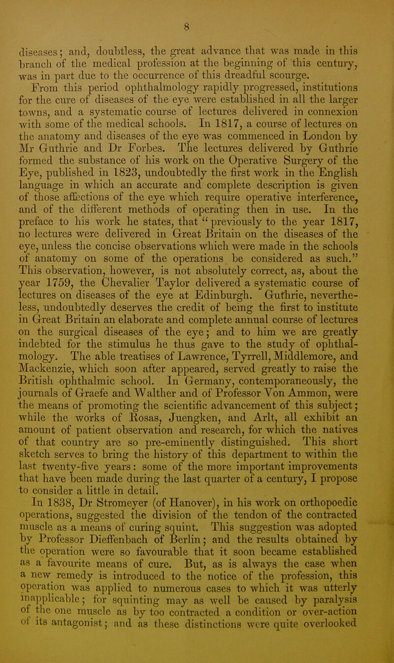 diseases; and, doubtless, tlie great advance tliat was made in this brancli of the medical profession at the beginning of this centuiy, was in part due to the occurrence of this dreadful scourge. From this period ophthalmology rapidly progressed, institutions for the cure of diseases of the eye were established in all the larger towns, and a systematic com'se of lectures delivered in connexion with some of the medical schools. In 1817, a conrse of lectures on the anatomy and diseases of the eye was commenced in London by Mr Gruthrie and Dr Forbes. The lectui-es delivered by Guthrie formed the substance of his work on the Operative Surgery of the Eye, published in 1823, undoubtedly the first work in the English language in which an accurate and complete description is given of those affections of the eye which require operative interference, and of the different methods of operating then in use. In the preface to his work he states, that previously to the year 1817, no lectures were delivered in Great Britain on the diseases of the eye, unless the concise observations which were made in the schools of anatomy on some of the operations be considered as such. This observation, however, is not absolutely correct, as, about the year 1759, the Chevalier Taylor delivered a systematic course of lectures on diseases of the eye at Edinburgh. Gufhrie, neverthe- less, undoubtedly deserves the credit of being the first to institute in Great Britain an elaborate and complete annual com-se of lectm-es on the surgical diseases of the eye; and to him we are greatly indebted for the stimulus he thus gave to the study of ophthal- mology. The able treatises of Lawrence, Tyrrell, Middlemore, and Mackenzie, which soon after appeared, served greatly to raise the British ophthalmic school. In (^ermany, contemporaneously, the journals of Graefe and Walther and of Professor Von Ammon, were the means of promoting the scientific advancement of this subject; while the works of Rosas, Juengken, and Arlt, all exhibit an amount of patient obsei-vation and research, for which the natives of that country are so pre-eminently distinguished. This short sketch serves to bring the history of this department to within the last twenty-five years: some of the more important improvements that have been made during the last quarter of a century, I propose to consider a little in detail. In 1838, Dr Stromeyer (of Hanover), in his work on orthopoedic operations, suggested the division of the tendon of the contracted muscle as a means of curing squint. This suggestion was adopted by Professor Dieffenbach of Berlin; and the results obtained by the operation were so favourable that it soon became established as a favourite means of cure. But, as is always the case when a new remedy is introduced to the notice of the profession, this operation was applied to numerous cases to which it was utterly inapplicable; for squinting may as well be caused by paralysis of the one muscle as by too contracted a condition or over-action of its antagonist; and as these distinctions were quite overlooked
