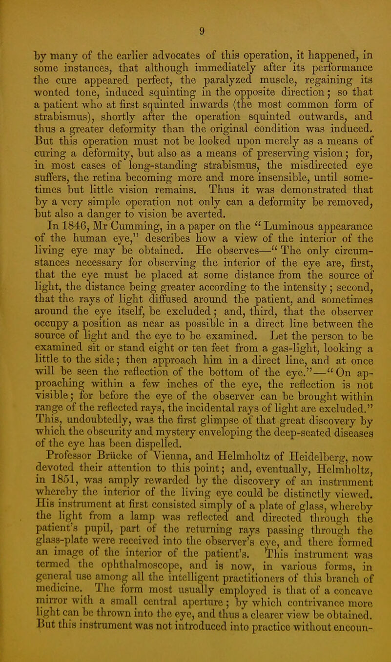 by many of tlie earlier advocates of this operation, it happened, in some instances, that although immediately after its performance the cure appeared perfect, the paralyzed muscle, regaining its wonted tone, induced squinting in the opposite direction; so that a patient who at first squinted inwards (the most common form of strabismus), shortly after the operation squinted outwards, and thus a greater deformity than the original condition was induced. But this operation must not be looked upon merely as a means of curing a deformity, but also as a means of preserving vision; for, in most cases of long-standing strabismus, the misdirected eye suffers, the retina becoming more and more insensible, until some- times but little vision remains. Thus it was demonstrated that by a very simple operation not only can a deformity be removed, but also a danger to vision be averted. In 1846, Mr Cumming, in a paper on the  Luminous appearance of the human eye, describes how a view of the interior of the living eye may be obtained. He observes— The only circum- stances necessary for observing the interior of the eye are, first, that the eye must be placed at some distance from the source of light, the distance being greater according to the intensity; second, that the rays of light diffused around the patient, and sometimes around the eye itself, be excluded; and, third, that the observer occupy a position as near as possible in a direct line between the source of light and the eye to be examined. Let the person to be examined sit or stand eight or ten feet from a gas-light, looking a little to the side; then approach him in a direct line, and at once will be seen the reflection of the bottom of the eye.—''On ap- proaching within a few inches of the eye, the reflection is not visible; for before the eye of the observer can be brought within range of the reflected rays, the incidental rays of light are excluded. This, undoubtedly, was the first glimpse of that great discovery by which the obscurity and mystery enveloping the deep-seated diseases of the eye has been dispelled. Professor Biiicke of Vienna, and Ilelmholtz of Heidelberg, now devoted their attention to this point; and, eventually, Helmholtz, in 1851, was amj)ly rewarded by the discovery of an instrument whereby the interior of the living eye could be distinctly viewed. His instrument at first consisted simply of a plate of glass, whereby the_ light from a lamp was reflected and directed through the patient's pupil, part of the returning rays passing through the glass-plate were received into the observer's eye, and there formed an image of the interior of the patient's. This instrument was tei-med the ophthalmoscope, and is now, in various forms, in general use among all tlie intelligent practitioners of this branch of medicine. Tlie form most usually employed is that of a concave mirror with a small central aperture; by Avhich contrivance more light can be thrown into the eye, and thus a clearer view be obtained. But this instrument was not introduced into practice without encoun-