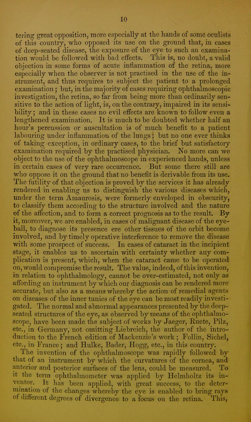 tering great opposition, more especially at the hands of some oculists of this country, who opposed its use on the ground that, in cases of deep-seated disease, the exposure of the eye to such an examina- tion would be followed with bad effects. This is, no doubt, a valid objection in some forms of acute inflammation of the retina, more especially when the observer is not practised in the use of the in- strument, and thus requires to subject the patient to a prolonged examination; but, in the majority of cases requiring ophthalmoscopic investigation, the retina, so far from being more than ordinarily sen- sitive to the action of light, is, on the contrary, impaired in its sensi- bility ; and in these cases no evil effects are known to follow even a lengthened examination. It is much to be doubted whether half an hour's percussion or auscultation is of much benefit to a patient labouring under inflammation of the lungsbut no one ever thinks of taking exception, in ordinary cases, to the brief but satisfactory examination required by the practised physician. No more can we object to the use of the ophthalmoscope in experienced hands, unless in certain cases of very rare occurrence. But some there still are who oppose it on the ground that no benefit is derivable fi'om its use. The futility of that objection is proved by the semces it has ah-eady rendered in enabling us to distingTiish the various diseases which, under the term Amaurosis, were formerly enveloped in obscui-ity, to classify them according to the structure involved and the nature of the affection, and to form a correct prognosis as to the result. By it, moreover, we are enabled, in cases of malignant disease of the eye- ball, to diagnose its presence ere other tissues of the orbit become involved, and by timely operative interference to remove the disease with some prospect of success. In cases of cataract in the incipient stage, it enables us to ascertain with certainty whether any com- plication is present, which, when the cataract came to be operated on, would compromise the result. The value, indeed, of this invention, in relation to ophthalmology, cannot be over-estimated, not only as affording an instrument by which our diagnosis can be rendered more accurate, but also as a means whereby the action of remedial agents on diseases of the inner tunics of the eye can be most readily investi- gated. The normal and abnormal appearances presented by the deep- seated structures of the eye, as observed by means of the ophthalmo- scope, have been made the subject of works by Jaeger, Ruete, Pilz, etc., in Germany, not omitting Liebreich, the author of the intro- duction to the French edition of Mackenzie's work ; Follin, Sichel, etc., in France; and Hulke, Bader, Hogg, etc., in this country. The invention of the ophthalmoscope was rapidly followed by that of an instrument by which the curvatures of the cornea, and anterior and posterior surfaces of the lens, could be measured. To it the term ophthalmometer was applied by Helnilioltz its in- ventor. It has been applied, with great success, to the deter- mination of the changes whereby the eye is enabled to bring rays of different degrees of divergence to a focus on the retina. Tliis,