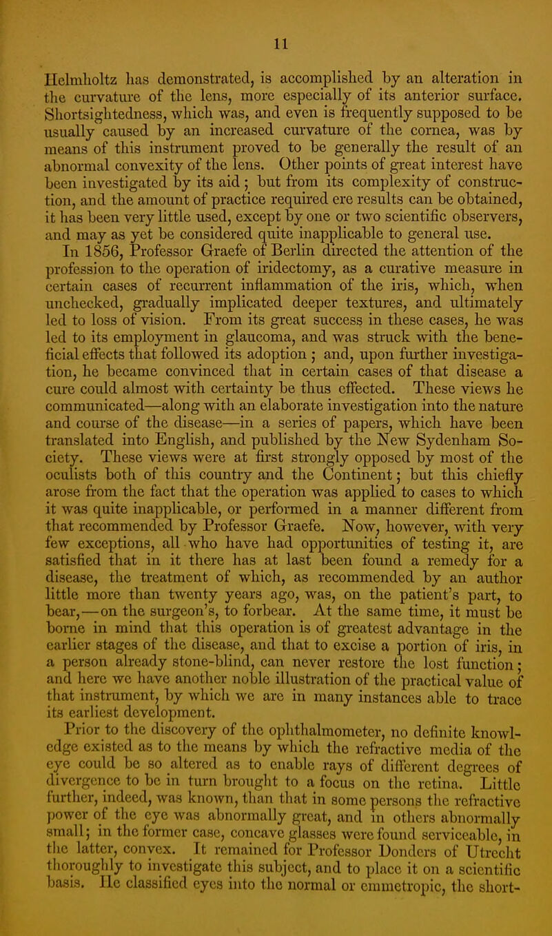 Ilelmlioltz lias demonstrated, is accomplislied by an alteration in the curvature of the lens, more especially of its anterior surface. Shortsightedness, which was, and even is frequently supposed to be usually caused by an increased curvature of the cornea, was by means of this instrument proved to be generally the result of an abnormal convexity of the lens. Other points of great interest have been investigated by its aid ; but from its complexity of construc- tion, and the amount of practice required ere results can be obtained, it has been very little used, except by one or two scientific observers, and may as yet be considered quite inapplicable to general use. In 1856, Professor Graefe of Berlin directed the attention of the profession to the operation of iridectomy, as a curative measure in certain cases of recurrent inflammation of the iris, which, when unchecked, gradually implicated deeper textures, and ultimately led to loss of vision. From its great success in these cases, he was led to its employment in glaucoma, and was struck with the bene- ficial effects that followed its adoption j and, upon further investiga- tion, he became convinced that in certain cases of that disease a cure could almost with certainty be thus effected. These views he communicated—along with an elaborate investigation into the nature and course of the disease—in a series of papers, which have been translated into English, and published by the New Sydenham So- ciety. These views were at first strongly opposed by most of the oculists both of this country and the Continent; but this chiefly arose from the fact that the operation was applied to cases to which it was quite inapplicable, or performed in a manner different fr-ora that recommended by Professor Graefe. Now, however, with very few exceptions, all who have had opportunities of testing it, are satisfied that in it there has at last been found a remedy for a disease, the treatment of which, as recommended by an author little more than twenty years ago, w^as, on the patient's part, to bear,—on the surgeon's, to forbear. At the same time, it must be borne in mind that this operation is of greatest advantage in the earlier stages of the disease, and that to excise a portion of iris, in a person already stone-blind, can never restore the lost function; and here we have another noble illustration of the practical value of that instrument, by which we are in many instances able to trace its earliest development. Prior to the discovery of the ophthalmometer, no definite knowl- edge existed as to the means by which the refractive media of the eye could be so altered as to enable rays of different degi-ees of divergence to be in turn brought to a focus on the retina. Little further, indeed, was known, than that in some persons the refractive power of the eye was abnormally great, and m others abnormally small; in the former case, concave glasses were found serviceable, in the latter, convex. It remained for Professor Bonders of Utrecht thoroughly to investigate this subject, and to place it on a scientific basis. He classified eyes into the normal or emmetropic, the short-