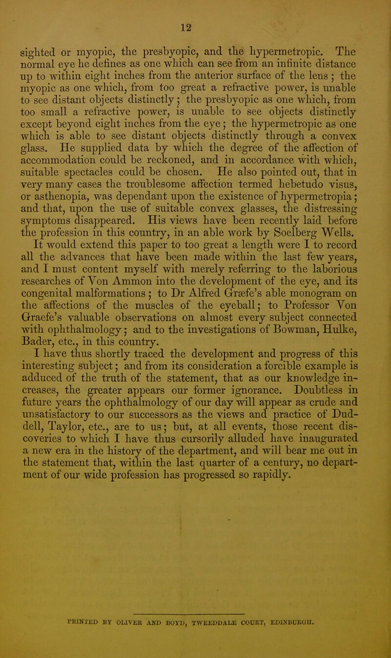 sighted or myopic, the presbyopic, and the hypermetropic. The normal eye he defines as one which can see from an infinite distance up to within eight inches from the anterior surface of the lens ; the myopic as one which, from too great a refractive power, is unable to see distant objects distinctly; the presbyopic as one which, from too small a refi-active power, is unable to see objects distinctly except beyond eight inches from the eye; the hypermetropic as one which is able to see distant objects distinctly through a convex glass. He suppKed data by which the degree of the afiection of accommodation could be reckoned, and in accordance with which, suitable spectacles could be chosen. He also pointed out, that in very many cases the troublesome affection termed hebetudo visus, or asthenopia, was dependant upon the existence of hypermetropia; and that, upon the use of suitable convex glasses, the distressing symptoms disappeared. His views have been recently laid before the profession in this country, in an able work by Soelberg Wells. It would extend this paper to too great a length were I to record all the advances that have been made within the last few years, and I must content myself with merely referring to the laborious researches of Von Ammon into the development of the eye, and its congenital malformations; to Dr Alfred Grsefe's able monogram on the affections of the muscles of the eyeball; to Professor Von Qraefe's valuable observations on almost every subject connected with ophthalmology; and to the investigations of Bowman, Hidke, Bader, etc., in this country. I have thus shortly traced the development and progress of this interesting subject; and fi-om its consideration a forcible example is adduced of the truth of the statement, that as our knowledge in- creases, the greater appears our fonner ignorance. Doubtless in future years the ophthalmology of our day will appear as crude and unsatisfactory to our successors as the views and practice of Dud- dell, Taylor, etc., are to us; but, at all events, those recent dis- coveries to which I have thus cursorily alluded have inaugurated a new era in the history of the department, and will bear me out in the statement that, within the last quarter of a century, no depart- ment of our wide profession has progressed so rapidly. ruiNriiD By ouviiB and boyu, twkeddale coukt, edinbukou.