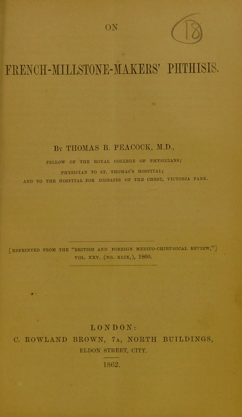 ON ERENCH-MILLSTONE-MAKERS' PHTHISIS. By THOMAS B. PEACOCK, M.D., FELLOW OE THE KOXAL COLLEGE OF PHYSICIANS; PHYSICIAN TO ST. THOJIAS'S HOSPITAL; AND TO THE HOSPITAL FOB DISEASES OF THE CHEST, VICTOKIA PARK. [HEPBINTED FEOM THE BBITI8H AND FOBEIGN MEDICO-CHIBUGICAL EETIEW,] TOL. XXT. (no. XLIX,), 1860. LONDON: C. ROWLAND BROWN, 7a, NORTH BUILDINGS, ELDON STKEET, CITY. 18(12.