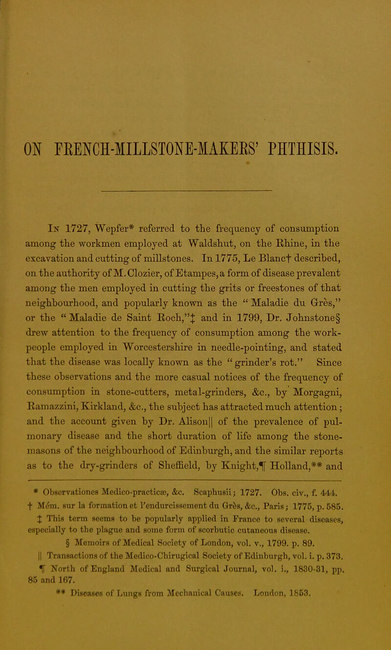 ON FEENCH-MILLSTONE-MAKEES' PHTHISIS. In 1727, Wepfer* referred to the frequency of consumption among the workmen employed at Waldshut, on the Rhine, in the excavation and cutting of millstones. In 1775, Le Blancf described, on the authority of M.Clozier, of Etampes,a form of disease prevalent among the men employed in cutting the grits or freestones of that neighbourhood, and popularly known as the  Maladie du Gres, or the  Maladie de Saint B.och,J and in 1799, Dr. Johnstone§ drew attention to the frequency of consumption among the work- people employed in Worcestershire in needle-pointing, and stated that the disease was locally known as the  grinder's rot. Since these observations and the more casual notices of the frequency of consumption in stone-cutters, metal-grinders, &c., by Morgagni, Ramazzini, Kirkland, &c., the subject has attracted much attention; and the account given by Dr. Alison|| of the prevalence of pul- monary disease and the short duration of life among the stone- masons of the neighbourhood of Edinburgh, and the similar reports as to the dry-gi'inders of Sheffield, by Knight,^ Holland,** and * ObservatioTies Medico-practicae, &c. Scaphusii; 1727. Obs. civ., f. 444. + Mem. BUT la formationefc Tendurcissement du Gr&s, &c., Paris; 1775, p. 585. X This term seems to be popularly applied in France to several diseases, especially to the plague and some form of scorbutic cutaneous disease. § Memoirs of Medical Society of London, vol. v., 1799. p. 89. II Transactions of the Medico-Chirugical Society of Edinburgh, vol. i. p. 373. ^ North of England Medical and Surgical Journal, vol. i., 1830-31, pp. 85 and 167. *• Diseases of Lungs from Mechanical Causes. London, 1853.