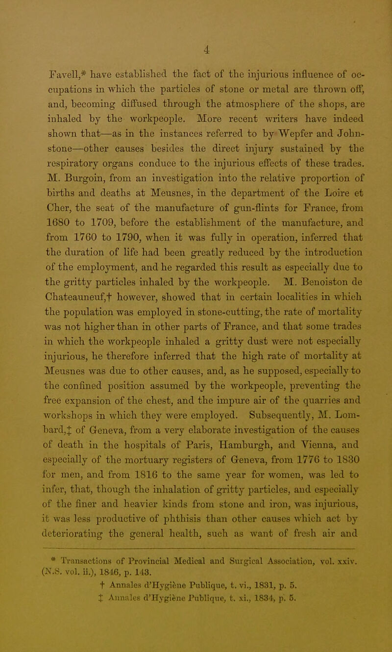 Favell,* have established the fact of the injurious influence of oc- cupations in which the particles of stone or metal are thrown off, and, becoming diffused through the atmosphere of the shops, are inhaled by the workpeople. More recent writers have indeed shown that—as in the instances referred to byWepfer and John- stone—other causes besides the direct injury sustained by the respiratory organs conduce to the injurious effects of these trades. M. Burgoin, from an investigation into the relative proportion of births and deaths at Meusnes, in the department of the Loire et Cher, the seat of the manufacture of gun-flints for France, &om 1680 to 1709, before the establishment of the manufacture, and from 1760 to 1790, when it was fully in operation, inferred that the duration of life had been greatly reduced by the introduction of the employment, and he regarded this resiJt as especially due to the gritty particles inhaled by the workpeople. M. Benoiston de Chateauneuf,t however, showed that in certain localities in which the population was employed in stone-cutting, the rate of mortality was not higher than in other parts of France, and that some trades in which the workpeople inhaled a gritty dust were not especially injurious, he therefore inferred that the high rate of mortality at Meusnes was due to other causes, and, as he supposed, especially to the confined position assumed by the workpeople, preventing the free expansion of the chest, and the impui'e air of the quan ies and workshops in which they were employed. Subsequently, M. Lom- bard,:}: of Geneva, from a very elaborate investigation of the causes of death in the hospitals of Paris, Hamburgh, and Vienna, and especially of the mortuary registers of Geneva, from 1776 to 1830 for men, and from 1816 to the same year for women, was led to infer, that, tliough the inhalation of gritty particles, and esijecially of the finer and heavier kinds from stone and iron, was injurious, it was less productive of phthisis than other causes which act by deteriorating the general health, such as want of fresh air and * Transactions of Provincial Medical and Surgical Association, vol. xxiv. (N.S. vol. ii.), 18'16, p. 143. t Annales d'Hygifene Publique, t. vi., 1831, p. 5. X Annales d'Hygiene Publique, t. .\i., 1834, p. 5.
