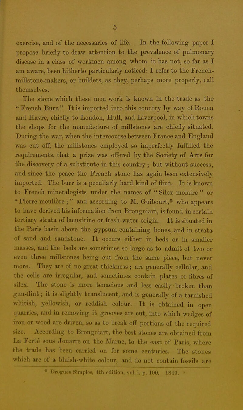 exercise, and of the necessaa'ies of life. In tlie following paper I propose briefly to draw attention to the prevalence of pulmonary disease in a class of workmen among whom it has not, so far as I am aware, been hithei-to particularly noticed: I refer to the French- mUlstone-makers, or buUders, as they, perhaps more properly, call themselves. The stone which these men work is known in the trade as the  French Burr. It is imported into this country by way of Rouen and Havre, chiefly to London, Hull, and Liverpool, in which towns the shops for the manufacture of millstones are chiefly situated. Dui-ing the war, when the intercourse between France and England was cut off, the millstones employed so imperfectly fulfilled the requirements, that a prize was oSered by the Society of Arts for the discovery of a substitute in this country ; but without success, and since the peace the French stone has again been extensively imported. The burr is a peculiarly hard kind of flint. It is known to French mineralogists imder the names of  Silex molaire  or Pien-e meuliere ; and according to M. Guibourt,* who appears to have derived his information from Brongniart, is found in certain tertiaiy strata of lacustrine or fresh-water origin. It is situated in the Paris basin above the gypsum containing bones, and in strata of sand and sandstone. It occurs either in beds or in smaller masses, and the beds are sometimes so large as to admit of two or even three millstones being cut from the same piece, but never more. They are of no great thickness ; are generally cellular, and the cells are irregular, and sometimes contain plates or fibres of silex. The stone is more tenacious and less easily ■ broken than gun-flint; it is slightly translucent, and is generally of a tarnished whitish, yellowish, or reddi.sh colour. It is obtained in open quarries, and in removing it grooves are cut, into which wedges of iron or wood are driven, so as to break off portions of the required size. According to Brongniart, the best stones are obtained from La Fcrto sous Jouarre on the Marne, to the cast of Paris, where the trade has been carried on for some centuries. The stones which are of a bluish-white colour, and do not contain fossils are * Drogues Simples, 4th edition, vol. i. p. 100. 1849. '