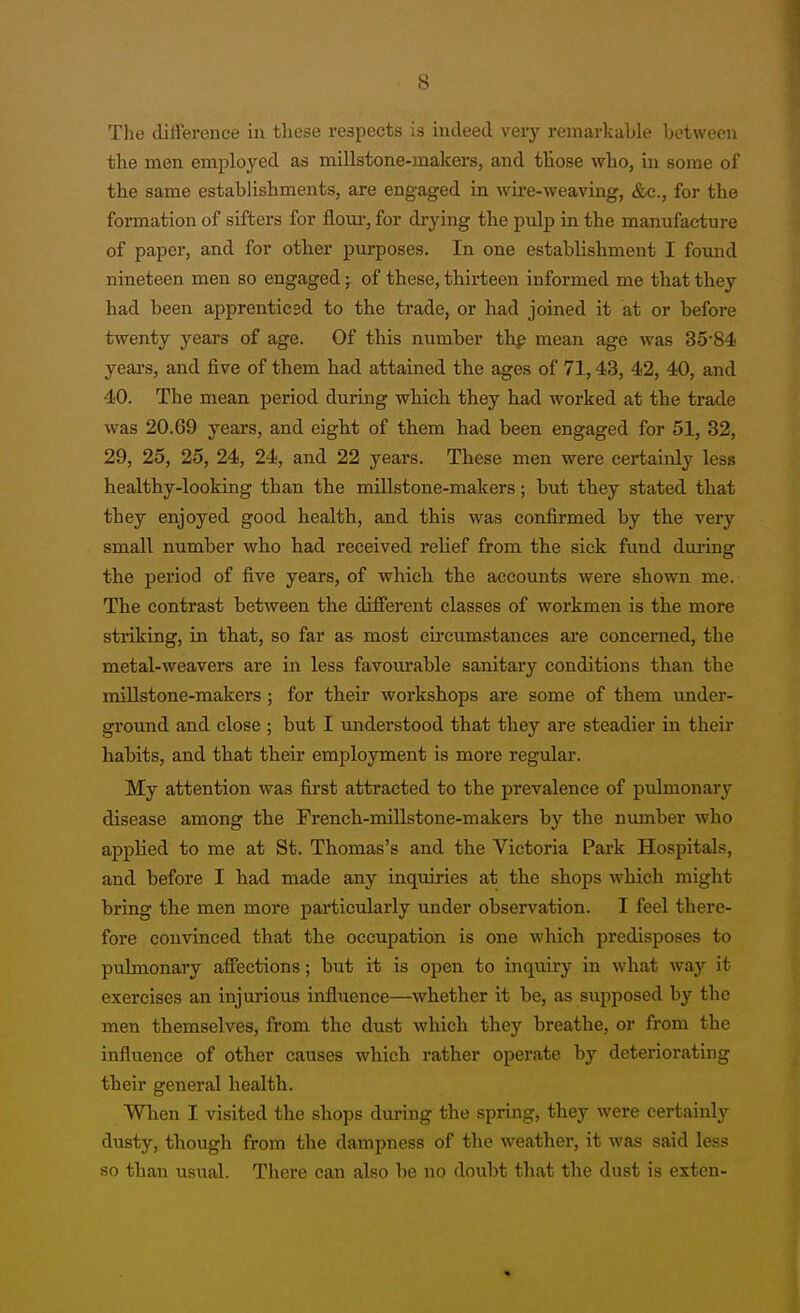 s The difference in these respects is indeed very remarkable between the men employed as millstone-makers, and those who, in some of the same establishments, are engaged in wii-e-weaving, &c., for the formation of sifters for floui-, for drying the pulp in the manufacture of paper, and for other purposes. In one establishment I found nineteen men so engaged; of these, thirteen informed me that they had been apprenticed to the trade, or had joined it at or before twenty years of age. Of this number thp mean age was 35'84 years, and five of them had attained the ages of 71,43, 42, 40, and 40. The mean period during which they had worked at the trade was 20.69 years, and eight of them had been engaged for 51, 32, 29, 25, 25, 24, 24, and 22 years. These men were certainly less healthy-looking than the millstone-makers; but they stated that they enjoyed good health, and this was confirmed by the very small number who had received relief from the sick fund during the period of five years, of which the accounts were shown me. The contrast between the different classes of workmen is the more sti'iking, in that, so far as most cii'cumstances ai-e concerned, the metal-weavers are in less favourable sanitary conditions than the millstone-makers ; for their workshops are some of them under- ground and close ; but I understood that they are steadier in their habits, and that their employment is more regular. My attention was first attracted to the prevalence of pulmonary disease among the French-millstone-makers by the number who applied to me at St. Thomas's and the Victoria Park Hospitals, and before I had made any inquiries at the shops which might bring the men more particularly under observation. I feel there- fore convinced that the occupation is one which predisposes to pulmonary affections; but it is open to inquiry in what way it exercises an injurious influence—whether it be, as supposed by the men themselves, from the dust which they breathe, or from the influence of other causes which rather operate by deteriorating their general health. When I visited the shops dm'ing the spring, they were certainly dusty, though from the dampness of the weather, it was said less so than usiial. There can also be no doubt that the dust is exten-