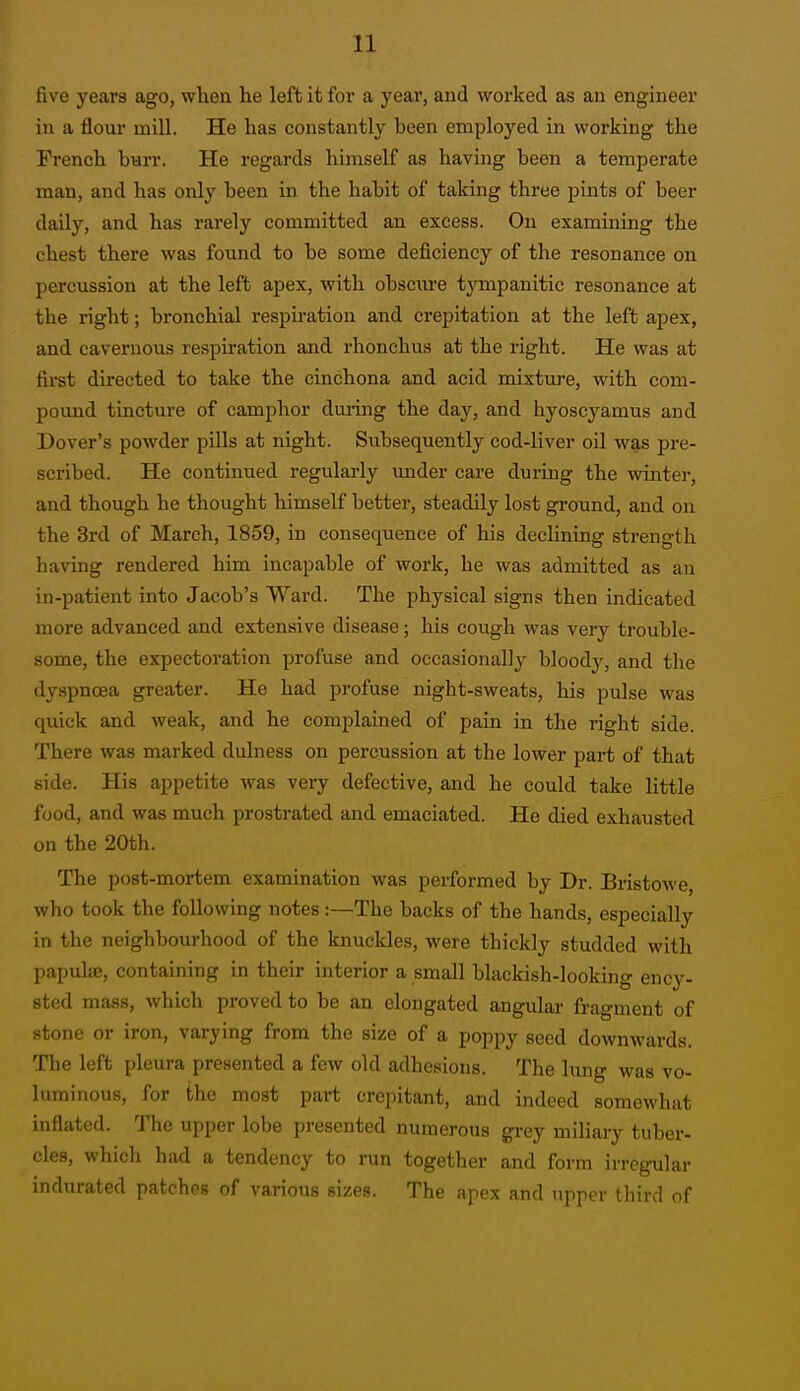 five years ago, when he left it for a year, and worked as an engineer in a floui' mill. He has constantly been employed in working the French burr. He regards himself as having been a temperate man, and has only been in the habit of taking three pints of beer daily, and has rarely committed an excess. On examining the chest there was found to be some deficiency of the resonance on percussion at the left apex, with obsciire tympanitic resonance at the right; bronchial respu-ation and crepitation at the left apex, and cavernous respiration and rhonchus at the right. He was at first directed to take the cinchona and acid mixture, with com- pound tincture of camphor dui-ing the day, and hyoscyamus and Dover's powder pills at night. Subsequently cod-liver oil was pre- scribed. He continued regularly imder care during the winter, and though he thought himself better, steadily lost ground, and on the 3rd of March, 1859, in consequence of his declining strength having rendered him incapable of work, he was admitted as an in-patient into Jacob's Ward. The physical signs then indicated more advanced and extensive disease; his cough was very trouble- some, the expectoration profuse and occasionally blood}^, and the dyspnoea greater. He had profuse night-sweats, his pulse was quick and weak, and he complained of pain in the right side. There was marked diilness on percussion at the lower part of that side. His appetite was very defective, and he could take little food, and was much prostrated and emaciated. He died exhausted on the 20th. The post-mortem examination was performed by Dr. Bristowe, who took the following notes:—The backs of the hands, especially in the neighbourhood of the knuckles, were thickly studded with papulsB, containing in their interior a small blackish-looking ency- sted mass, which proved to be an elongated angular fragment of stone or iron, varying from the size of a poppy seed downwards. The left pleura presented a few old adhesions. The lung was vo- luminous, for the most part crepitant, and indeed somewhat inflated. The upper lobe presented numerous grey miliary tuber- cles, which had a tendency to run together and form irregular indurated patches of various sizes. The apex and upper third of