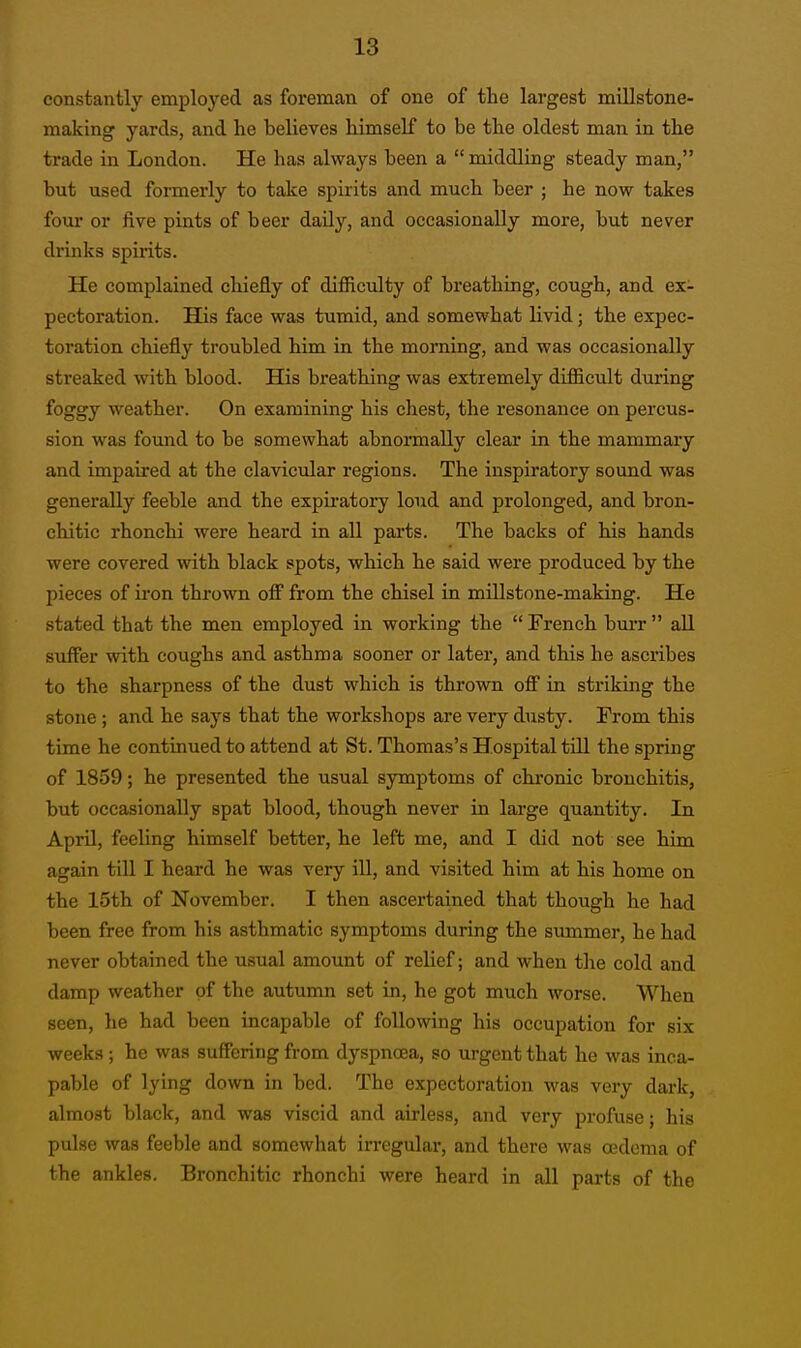 constantly employed as foreman of one of the largest millstone- making yards, and he believes himself to be the oldest man in the trade in London. He has always been a middling steady man, but used formerly to take spirits and much beer ; he now takes four or five pints of beer daily, and occasionally more, but never drinks spirits. He complained chiefly of difficulty of breathing, cough, and ex- pectoration. His face was tumid, and somewhat livid; the expec- toration chiefly troubled him in the morning, and was occasionally streaked with blood. His breathing was extremely difficult during foggy weather. On examining his chest, the resonance on percus- sion was found to be somewhat abnormally clear in the mammary and impaii-ed at the clavicular regions. The inspiratory sound was generally feeble and the expiratory loud and prolonged, and bron- chitic rhonchi were heard in all parts. The backs of his hands were covered with black spots, which he said were produced by the pieces of iron thrown off from the chisel in millstone-making. He stated that the men employed in working the French bm-r aU suffer with coughs and asthma sooner or later, and this he ascribes to the sharpness of the dust which is thrown off in striking the stone; and he says that the workshops are very dusty. From this time he continued to attend at St. Thomas's Hospital tilL the spring of 1859; he presented the usual symptoms of chronic bronchitis, but occasionally spat blood, though never in large quantity. In April, feeling himself better, he left me, and I did not see him again till I heard he was very ill, and visited him at his home on the 15th of November. I then ascertained that though he had been free from his asthmatic symptoms during the summer, he had never obtained the usual amount of relief; and when the cold and damp weather of the autumn set in, he got much worse. When seen, he had been incapable of following his occupation for six weeks ; he was suffering from dyspnoea, so urgent that he was inca- pable of lying down in bed. The expectoration was very dark, almost black, and was viscid and airless, and very profuse; his pulse was feeble and somewhat irregular, and there was oedema of the ankles. Bronchitic rhonchi were heard in all parts of the