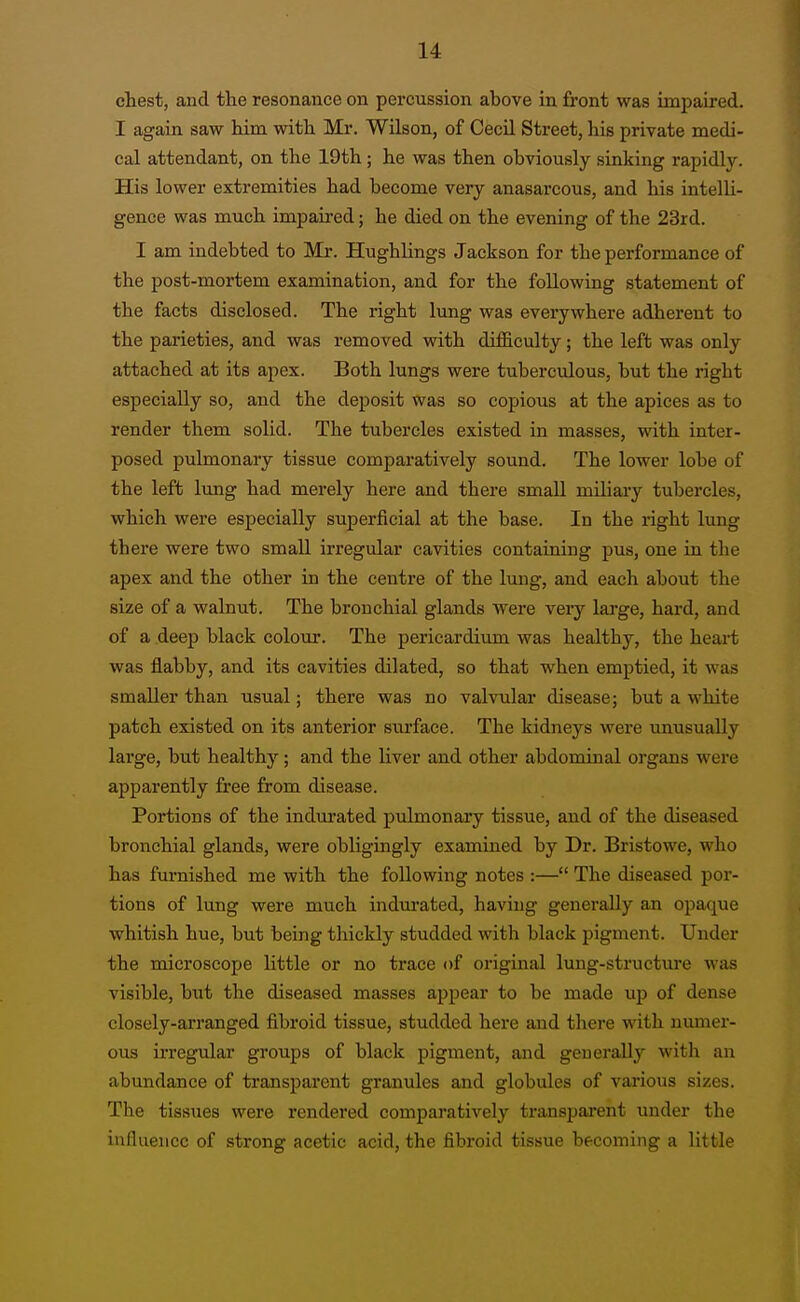 chest, and the resonance on percussion above in front was impaired. I again saw him with Mr. Wilson, of CecU Street, his private medi- cal attendant, on the 19th; he was then obviously sinking rapidly. His lower extremities had become very anasarcous, and his intelU- genee was much impaired; he died on the evening of the 23rd. I am indebted to Mr. Hughlings Jackson for the performance of the post-mortem examination, and for the following statement of the facts disclosed. The right lung was everywhere adherent to the parieties, and was removed with difficulty; the left was only attached at its apex. Both lungs were tuberculous, but the right especially so, and the deposit was so copious at the apices as to render them solid. The tubercles existed in masses, with inter- posed pulmonary tissue comparatively sound. The lower lobe of the left lung had merely here and there small miliary tubercles, which were especially superficial at the base. In the right lung there were two small irregular cavities containing pus, one in the apex and the other in the centre of the lung, and each about the size of a walnut. The bronchial glands were very large, hard, and of a deep black colour. The pericardium was healthy, the heart was flabby, and its cavities dilated, so that when emptied, it was smaller than usual; there was no valvular disease; but a white patch existed on its anterior surface. The kidneys were unusually large, but healthy; and the liver and other abdominal organs were apparently free from disease. Portions of the indurated pulmonary tissue, and of the diseased bronchial glands, were obligingly examined by Dr. Bristowe, who has furnished me with the following notes :— The diseased por- tions of lung were much indui-ated, having generally an opaque whitish hue, but being thickly studded with black pigment. Under the microscope little or no trace of original lung-structure was visible, but the diseased masses appear to be made up of dense closely-arranged fibroid tissue, studded here and there with numer- ous irregular groups of black pigment, and generally with an abundance of transparent granules and globules of various sizes. The tissues were rendered comparatively transpai-ent under the influence of strong acetic acid, the fibroid tissue becoming a little