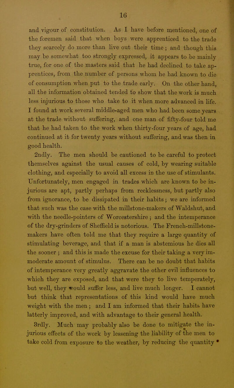 and vigour of constitution. As I have before mentioned, one of the foremen said that when boys were apprenticed to the trade they scarcely do more than live out their time ; and though this may be somewhat too strongly expressed, it appears to be mainly true, for one of the masters said that he had declined to take ap- prentices, from the number of persons whom he had known to die of consumption when put to the trade early. On the other hand, all the information obtained tended to show that the work is much less injurious to those who take to it when more advanced in life. I found at work several middle-aged men who had been some years at the trade without suffering, and one man of fifty-fom* told me that he had taken to the work when thirty-four years of age, had continued at it for twenty years without suffering, and was then in good health. 2ndly. The men should be cautioned to be careful to protect themselves against the usual causes of cold, by wearing suitable clothing, and especially to avoid all excess in the use of stimulants. Unfortunately, men engaged in trades which are known to be in- jurious are apt, partly perhaps from recklessness, but partly also from ignorance, to be dissipated in their habits; we are informed that such was the case with the millstone-makers of Waldshut, and with the needle-pointers of Worcestershire ; and the intemperance of the dry-grinders of Sheffield is notorious. The French-mUlstone- makers have often told me that they require a large quantity of stimulating beverage, and that if a man is abstemious he dies all the sooner ; and this is made the excuse for their taking a very im- moderate amount of stimulus. There can be no doubt that habits of intemperance very greatly aggravate the other evil influences to which they are exposed, and that were they to live temperately, but well, they would suffer less, and live much longer. I cannot but think that representations of this kind would have much weight with the men; and I am informed that their habits have latterly improved, and with advantage to their general health. 3rdly. Much may probably also be done to mitigate the in- jurious effects of the work by lessening the liability of the men to take cold from exposure to the weather, by reducing the quantity •