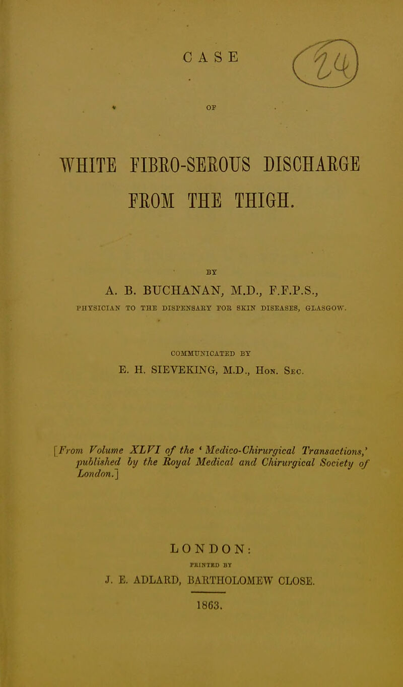 CASE OF WHITE FIBEO-SEKOUS DISCHARGE FEOM THE THIGH. BY A. B. BUCHANAN, M.D., F.P.P.S., PHYSICIAN TO THE DISPEHSAEY FOE SKIN DISEASES, GLASaOW. COMMUNICATED BY E. H. SIEVEKING, M.D., Hon. Sec. {From Volume XLVI of the ' Medico-Chirurgical Transactions,' published by the Royal Medical and Chirurgical Society of London.} LONDON: PRINTED DY J. E. ADLARD, BARTHOLOMEW CLOSE. 1863.