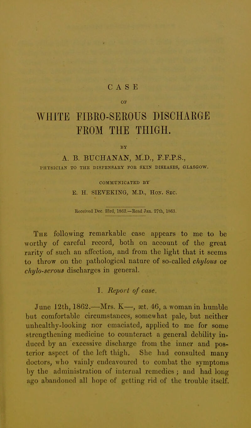 01' WHITE riBRO-SEROUS DISCHARGE EROM THE THIGH. BY A. B. BUCHANAN, M.D., F.F.P.S., PHYSICIAN TO THE DI9PENSABT FOR SKIN DISEASES, GLASGOW. COMMUNICATED BY E. H. SIEVEKING, M.D., Hon. Sec. Received Dec. 23rd, 1802.—Bead Jan. 27th, 1863. The following remarkable case appears to me to be worthy of careful record, both on account of the great rarity of such an affection, and from the light that it seems to throw on the pathological nature of so-called chylous or chylo-serous discharges in general. I. Report of case. June 12th, 1862.—Mrs. K—, set. 46, a woman in humble but comfortable circumstances, somewhat pale, but neither unhealthy-looking nor emaciated, applied to mc for some strengthening medicine to counteract a general debility in- duced by an excessive discharge from the inner and pos- terior aspect of the left thigh. She had consulted many doctors, who vainly endeavoured to combat the symptoms by the administration of internal remedies ; and had long ago abandoned all liope of getting rid of the trouble itself.