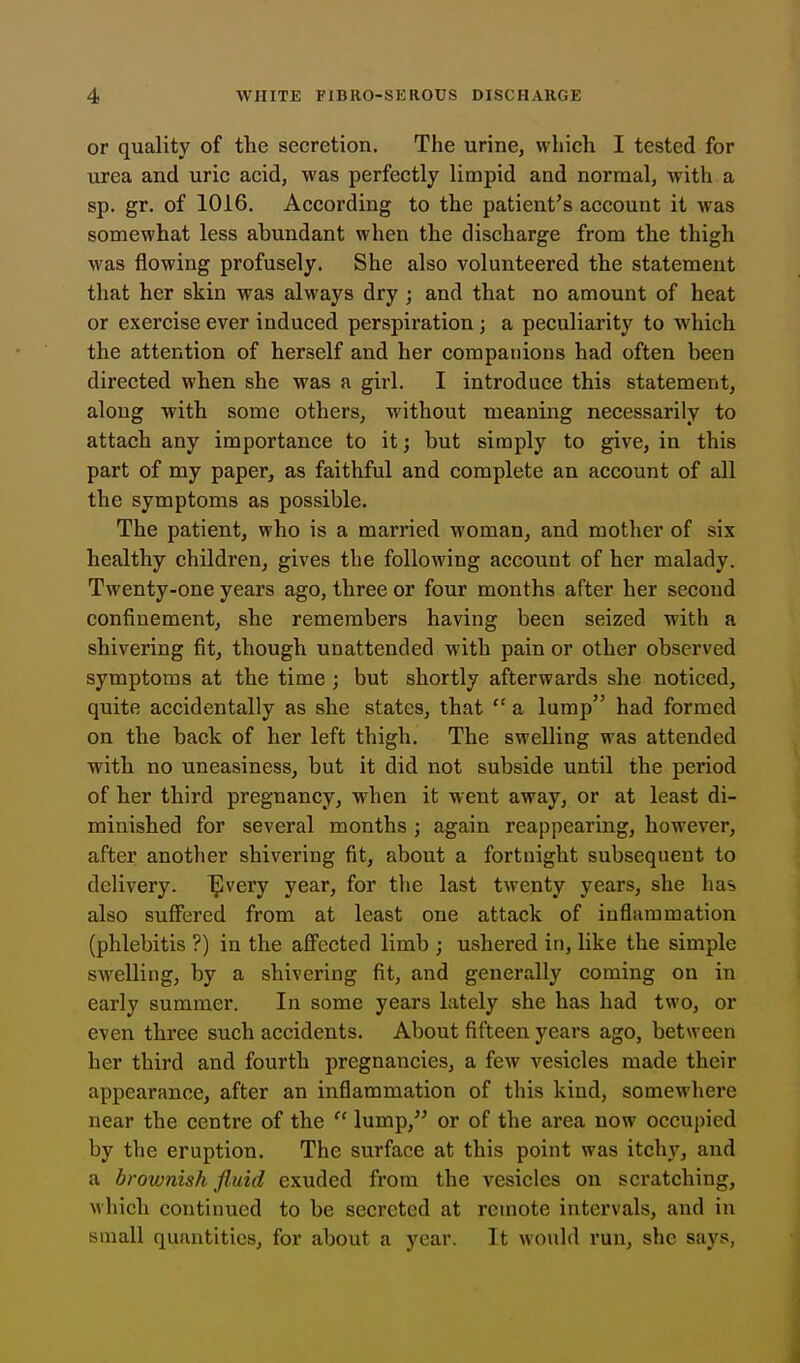or quality of the secretion. The urine, which I tested for urea and uric acid, was perfectly limpid and normal, with a sp. gr. of 1016. According to the patient's account it was somewhat less abundant when the discharge from the thigh was flowing profusely. She also volunteered the statement that her skin was always dry ; and that no amount of heat or exercise ever induced perspiration ; a peculiarity to which the attention of herself and her companions had often been directed when she was a girl. I introduce this statement, along with some others, without meaning necessarily to attach any importance to it; but simply to give, in this part of my paper, as faithful and complete an account of all the symptoms as possible. The patient, who is a married woman, and mother of six healthy children, gives the following account of her malady. Twenty-one years ago, three or four months after her second confinement, she remembers having been seized with a shivering fit, though unattended with pain or other observed symptoms at the time ; but shortly afterwards she noticed, quite accidentally as she states, that a lump had formed on the back of her left thigh. The swelling was attended with no uneasiness, but it did not subside until the period of her third pregnancy, when it went away, or at least di- minished for several months ; again reappearing, however, after another shivering fit, about a fortnight subsequent to delivery, ^very year, for the last twenty years, she has also suffered from at least one attack of inflammation (phlebitis ?) in the afi'ected limb ; ushered in, like the simple swelling, by a shivering fit, and generally coming on in early summer. In some years lately she has had two, or even three such accidents. About fifteen years ago, between her third and fourth pregnancies, a few vesicles made their appearance, after an inflammation of this kind, somewhere near the centre of the lump, or of the area now occupied by the eruption. The surface at this point was itchy, and a brownish fluid exuded from the vesicles on scratching, M'hich continued to be secreted at remote intervals, and in small quantities, for about a year. It would run, she says,