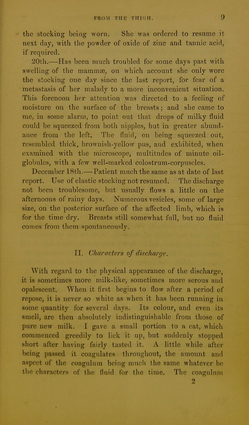 the stocking being worn. Slie was ordered to resume it next day, with the powder of oxide of zinc and tannic acid, if required. 20th.—Has been much troubled for some days past with swelling of the mammse, on \vhich account she only wore the stocking one day since the last report, for fear of a metastasis of her malady to a more inconvenient situation. This forenoon her attention was directed to a feeling of moisture on the surface of the breasts; and she came to me, in some alarm, to point out that drops of milky fluid could be squeezed from both nipples, but in. greater abund- ance from the left. The fluid, ou being squeezed out, resembled thick, brownish-yellow pus, and exliibited, when examined with the microscope, multitudes of minute oil- globules, with a few well-marked colostrum-corpuscles. December 18th.—Patient much the same as at date of last report. Use of elastic stocking not resumed. The discharge not been troublesome, but usually flows a little on the afternoons of rainy days. Numerous vesicles, some of large size, on the posterior surface of the alFected limb, which is for the time dry. Breasts still somewhat full, but no fluid comes from them spontaneously. II. Characters of discharge. With regard to the physical appearance of the discharge, it is sometimes more milk-like, sometimes more serous and opalescent. When it first begins to flow after a period of repose, it is never so white as when it has been running in some quantity for several days. Its colour, and even its smell, are then absolutely indistinguishable from those of pure new milk. I gave a small portion to a cat, which commenced greedily to lick it up, but suddenly stopped short after having fairly tasted it. A little while after being passed it coagulates throughout, the amount and aspect of the coaguluin being mucli the same whatever bo tlie characters of the fluid for the time. The coaguluin 2
