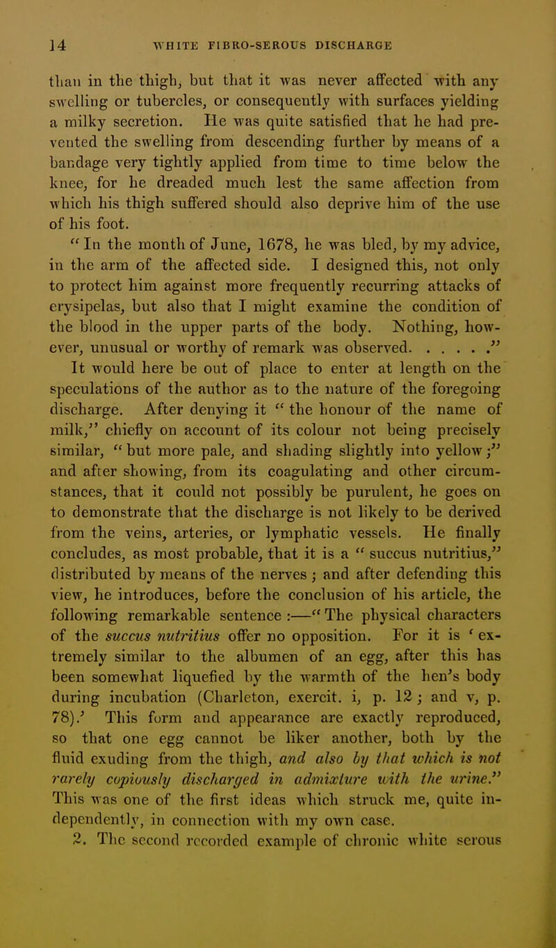 tliaii in the thigh, but that it was never affected with any swelling or tubercles, or consequently with surfaces yielding a milky secretion. He was quite satisfied that he had pre- vented the swelling from descending further by means of a bandage very tightly applied from time to time below the knee, for he dreaded much lest the same affection from which his thigh suffered should also deprive him of the use of his foot.  In the month of June, 1678, he was bled, by my advice, in the arm of the affected side. I designed this, not only to protect him against more frequently recurring attacks of erysipelas, but also that I might examine the condition of the blood in the upper parts of the body. Nothing, how- ever, unusual or worthy of remark was observed  It would here be out of place to enter at length on the speculations of the author as to the nature of the foregoing discharge. After denying it  the honour of the name of milk,'' chiefly on account of its colour not being precisely similar, but more pale, and shading slightly into yellow; and after showing, from its coagulating and other circum- stances, that it coxald not possibly be purulent, he goes on to demonstrate that the discharge is not likely to be derived from the veins, arteries, or lymphatic vessels. He finally concludes, as most probable, that it is a  succus nutritius, distributed by means of the nerves ; and after defending this view, he introduces, before the conclusion of his article, the following remarkable sentence :— The physical characters of the succus nutritius offer no opposition. For it is ' ex- tremely similar to the albumen of an egg, after this has been somewhat liquefied by the warmth of the hen's body during incubation (Charlcton, exercit. i, p. 12 ; and v, p. 78).' This form and appearance are exactly reproduced, so that one egg cannot be liker another, both by the fluid exuding from the thigh, and also by that which is not rarely copiously discharged in admixture with the urine This Mas one of the first ideas which struck me, quite in- dependently, in connection with my own case. 2. The second recorded example of chronic wliitc serous