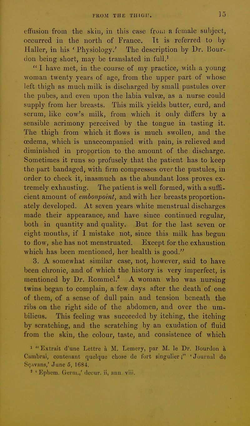]5 eflusiou from the skiu^ iu this cusc froui a female subject, occurred in the north of France. It is referred to by Haller, in his ' Physiology/ The description by Dr. Bour- don being short, may be translated in full.'  I have met, in the course of my practice, with a young ■woman twenty years of age, from the upper part of whose left thigh as much milk is discharged by small pustules over the pubes, and even upon the labia vulvae, as a nurse could supply from her breasts. This milk yields butter, curd, and serum, like cow's milk, from which it only differs by a sensible acrimony perceived by the tongue in tasting it. The thigh from which it flows is much swollen, and the oedema, which is unaccompanied with pain, is relieved and diminished in proportion to the amount of the discharge. Sometimes it runs so profusely that the patient has to keep the part bandaged, with firm compresses over the pustules, in order to check it, inasmuch as the abimdant loss proves ex- tremely exhausting. The patient is well formed, with a suffi- cient amount of embonpoint, and with her breasts proportion- ately developed. At seven years white menstrual discharges made their appearance, and have since continued regular, both in quantity and quality. But for the last seven or eight months, if I mistake not, since this milk has begun to flow, she has not menstruated. Except for the exhaustion which has been mentioned, her health is good. 3. A somewhat similar case, not, however, said to have been chronic, and of which the history is very imperfect, is mentioned by Dr. llommel.^ A woman who was nursing twins began to complain, a few days after the death of one of them, of a sense of dull pain and tension beneath the ribs on the right side of the abdomen, and over the um- bilicus. This feeling was succeeded by itching, the itching by scratching, and the scratching by an exudation of fluid from the skin, the colour, taste, and consistence of which 1 Extrait d'une Lettre a M. Lemery, par M. le Dr. Bourdon ^ Ciimbrai, contenant quelque chose de fort singulier; 'Journal de S(;.ivans,' June 5, 1684.