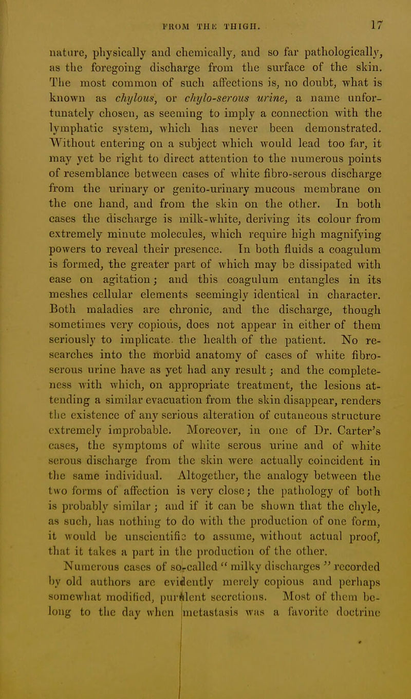 nature, physically and chemically, and so far pathologically, as the foregoing discharge from the surface of the skin. The most common of such affections is, no doubt, what is known as chylous, or chylo-serous urine, a name unfor- tunately chosen, as seeming to imply a connection with the lymphatic sj'stem, which has never been demonstrated. Without entering on a subject which would lead too far, it may yet be right to direct attention to the numerous points of resemblance between cases of white fibro-serous discharge from the urinary or genito-urinary mucous membrane on the one hand, and from the skin on the other. In both cases the discharge is milk-white, deriving its colour from extremely minute molecules, which require high magnifying powers to reveal their presence. In both fluids a coagulum is formed, the greater part of which may be dissipated with ease on agitation; and this coagulum entangles in its meshes cellular elements seemingly identical in character. Both maladies are chronic, and the discharge, though sometimes very copious, does not appear in either of them seriously to implicate, the health of the patient. No re- searches into the morbid anatomy of cases of white fibro- serous urine have as yet had any result; and the complete- ness Avith which, on appropriate treatment, the lesions at- tending a similar evacuation from the skin disappear, renders the existence of any serious alteration of cutaneous structure extremely improbable. Moreover, in one of Dr. Carter's cases, the symptoms of white serous uriue and of white serous discharge from the skin were actually coincident in the same individual. Altogether, the analogy between the two forms of affection is very close; the pathology of both is probably similar; and if it can be shown that the chyle, as such, has nothing to do with the production of one form, it would be unscientifio to assume, without actual proof, that it takes a part in the production of the other. Numerous cases of sorcalled  milky discharges  recorded by old authors are evidently merely copious and perhaps somewhat modified, purulent secretions. Most of them be- long to the day when {metastasis was a favorite doctrine