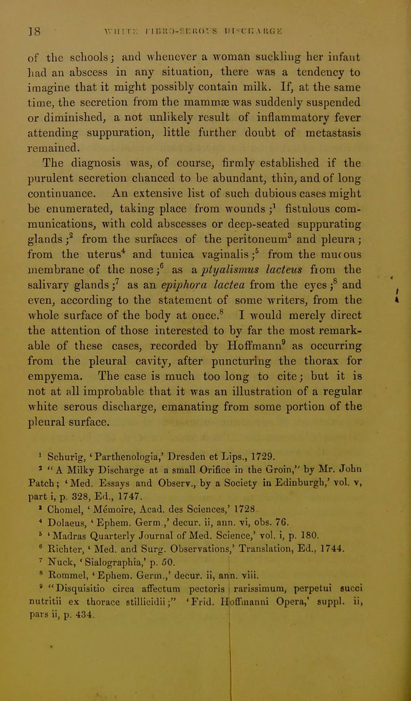 ]8 v.ii'.t;; i ii;!t:)-?i:iu>'s di-ui; ai'.(;k of the schools J and whenever a woman suckling her infant had an abscess in any situation, there was a tendency to imagine that it might possibly contain milk. If, at the same time, the secretion from the mammse was suddenly suspended or diminished, a not unlikely result of inflammatory fever attending suppuration, little further doubt of metastasis remained. The diagnosis was, of course, firmly established if the purulent secretion chanced to be abundant, thin, and of long continuance. An extensive list of such dubious cases might be enumerated, taking place from wounds fistulous com- munications, with cold abscesses or deep-seated suppurating glands / from the surfaces of the peritoneum^ and pleura; from the uterus* and tunica vaginalis ;^ from the mu( ous membrane of the nose ;^ as & ptyalismus lacteus fiom the salivary glands / as an epiphora lactea from the eyes ;^ and ^ even, according to the statement of some writers, from the » whole surface of the body at once.^ I would merely direct the attention of those interested to by far the most remark- able of these cases, recorded by HoflPmann® as occurring from the pleural cavity, after puncturing the thorax for empyema. The case is much too long to cite; but it is not at all improbable that it was an illustration of a regular white serous discharge, emanating from some portion of the pleural surface. * Schurig, ' Parthenologia,' Dresden et Lips., 1729. * A Milky Discharge at a small Orifice in the Groin, by Mr. John Patch; 'Med, Essays and Observ., by a Society in Edinburgh,' vol. v, part i, p. 328, Ed., 1747. * Choniel, ' Memoire, Acad, des Sciences,' 1728 ^ Dolaeus, ' Ephem. Germ.,' decur. ii, ann. vi, obs. 76. ' 'Madras Quarterly Journal of Med. Science,' vol. i, p. 180. * Richter, ' Med. and Surg. Observations,' Translation, Ed., 1744. ^ Nuck, • Sialographia,' p. 50. * Rommel, ' Epiieni. Germ.,' decur. ii, ann. viii. ' Disquisitio circa affectum pectoris i rarissimum, perpetui succi nutritii e.\ thorace stillicidii; 'Frid. Hoffmanni Opera,' suppl. ii, pars ii, p. 434.