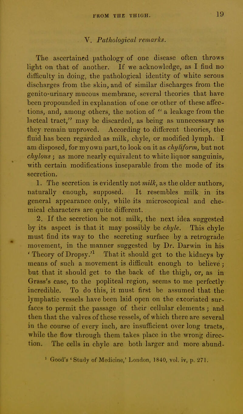 V. Pathological remarks. The ascertained pathology of one disease often throws light on that of another. If we acknowledge, as I find no difficulty in doing, the pathological identity of white serous discharges from the skin, and of similar discharges from the genito-urinary mucous membranCj several theories that have been propounded in explanation of one or other of these affec- tions, and, among others, the notion of  a leakage from the lacteal tract, may be discarded, as being as unnecessary as they remain unproved. According to different theories, the fluid has been regarded as milk, chyle, or modified lymph. I am disposed, for my own part, to look on it as chyliform, but not chylous ; as more nearly equivalent to white liquor sanguinis, with certain modifications inseparable from the mode of its secretion. 1. The secretion is evidently not milk, as the older authors, naturally enough, supposed. It resembles milk in its general appearance only, while its microscopical and che- mical characters are quite different. 2. If the secretion be not milk, the next idea suggested by its aspect is that it may possibly be chyle. This chyle must find its way to the secreting surface by a retrograde movement, in the manner suggested by Dr. Darwin in his 'Theory of Dropsy .^-^ That it should get to the kidneys by means of such a movement is diflScult enough to believe; but that it should get to the back of the thigh, or, as in Grass's case, to the popliteal region, seems to me perfectly incredible. To do this, it must first be assumed that the lymphatic vessels have been laid open on the excoriated sur- faces to permit the passage of their cellular elements; and then that the valves of these vessels, of which there are several in the course of every inch, are insufficient over long tracts, while the flow through them takes place in the wrong direc- tion. The cells in chyle are both larger and more abund- ' Good's 'Study of Medicine,' London, 1840, vol. iv, p. 271.