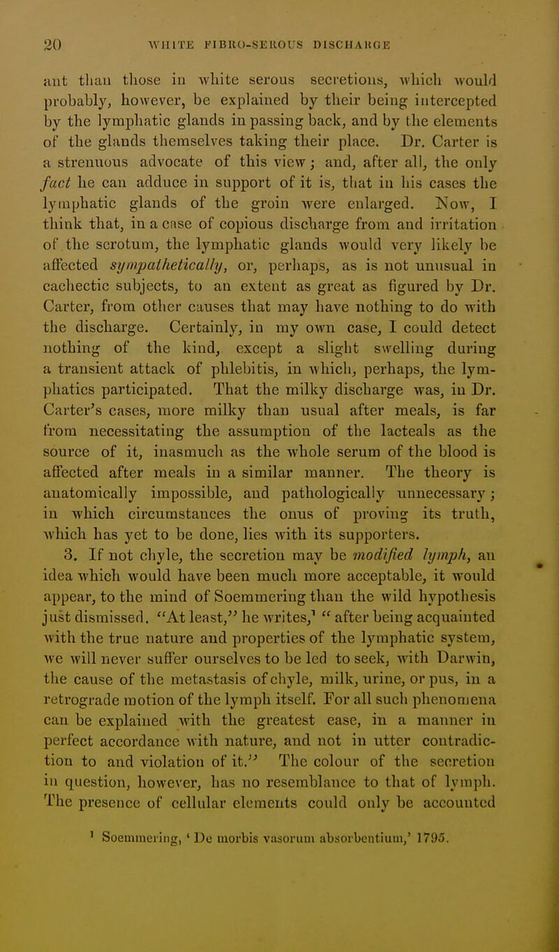ant than those in white serous secretions, which Mouhi probably, however, be explained by their being intercepted by the lymphatic glands in passing back, and by the elements of the glands themselves taking their place. Dr. Carter is a strenuous advocate of this view; and, after all^ the only fact he can adduce in support of it is, that in his cases the lymphatic glands of the groin were enlarged. Now, I think that, in a case of copious discharge from and irritation of the scrotum, the lymphatic glands would very likely be affected sympathetically, or, perhaps, as is not unusual in cachectic subjects, to an extent as great as figured by Dr. Carter, from other causes that may have nothing to do with the discharge. Certainly, in my own case, I could detect nothing of the kind, except a slight swelling during a transient attack of phlebitis, in which, perhaps, the lym- phatics participated. That the milky discharge was, in Dr. Carter's cases, more milky than usual after meals, is far from necessitating the assumption of the lacteals as the source of it, inasmuch as the whole serum of the blood is affected after meals in a similar manner. The theory is anatomically impossible, and pathologically unnecessary'; in which circumstances the onus of proving its truth, which has yet to be done, lies with its supporters. 3. If not chyle, the secretion may be modified lymph, an idea which would have been much more acceptable, it would appear, to the mind of Soemmering than the wild hypothesis just dismissed. At least,'' he writes,^  after being acquainted with the true nature and properties of the lymphatic system, we will never suffer ourselves to be led to seek, with Darwin, the cause of the metastasis of chyle, milk, urine, or pus, in a retrograde motion of the lymph itself. For all sucli phenonjena can be explained with the greatest ease, in a manner in perfect accordance with nature, and not in utter contradic- tion to and violation of it. The colour of the secretion in question, however, has no resemblance to that of Ivmph. The presence of cellular elements could only be accounted ' Soenuneiing, ' Do inorbis viisorum absorbentium,' 1795.