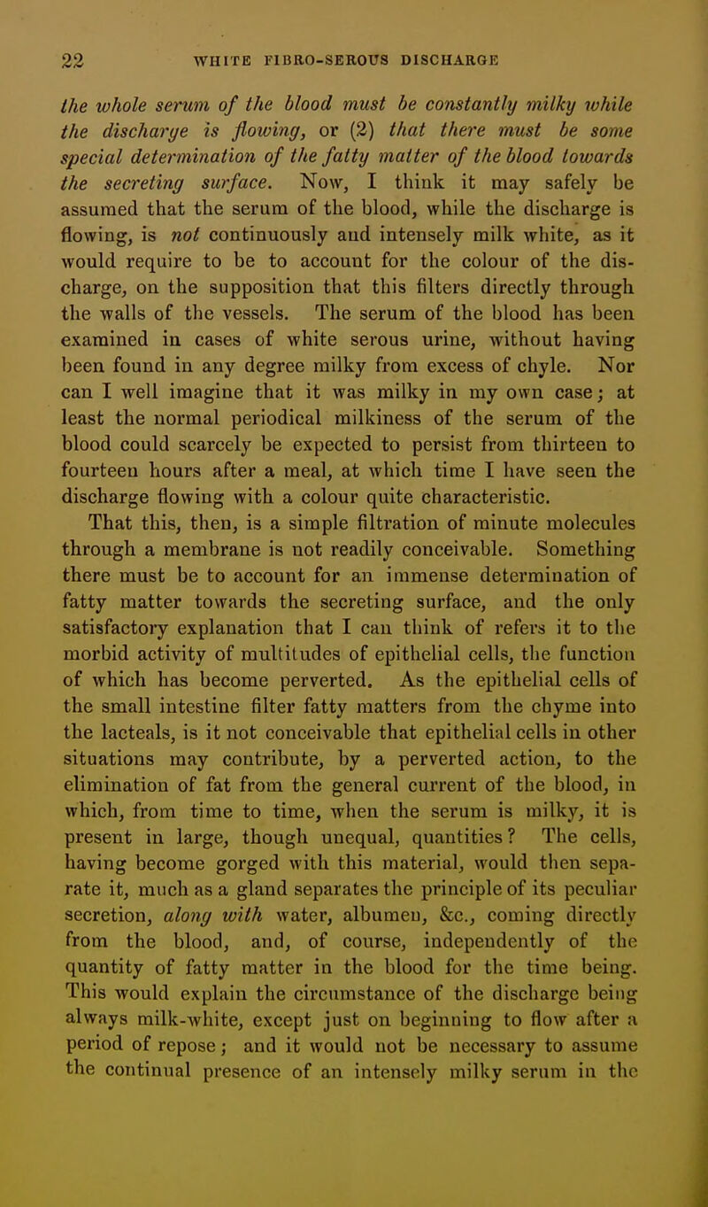the whole serum of the blood must be constantly milky while the discharge is flowing, or (2) that there must be some special determination of the fatty matter of the blood towards the secreting surface. Now, I think it may safely be assumed that the serum of the blood, while the discharge is flowing, is not continuously and intensely milk white, as it would require to be to account for the colour of the dis- charge, on the supposition that this filters directly through the walls of the vessels. The serum of the blood has been examined in cases of white serous urine, without having been found in any degree milky from excess of chyle. Nor can I well imagine that it was milky in ray own case j at least the normal periodical milkiness of the serum of the blood could scarcely be expected to persist from thirteen to fourteen hours after a meal, at which time I have seen the discharge flowing with a colour quite characteristic. That this, then, is a simple filtration of minute molecules through a membrane is not readily conceivable. Something there must be to account for an immense determination of fatty matter towards the secreting surface, and the only satisfactory explanation that I can think of refers it to the morbid activity of multitudes of epithelial cells, the function of which has become perverted. As the epithelial cells of the small intestine filter fatty matters from the chyme into the lacteals, is it not conceivable that epithelial cells in other situations may contribute, by a perverted action, to the elimination of fat from the general current of the blood, in which, from time to time, when the serum is milky, it is present in large, though unequal, quantities ? The cells, having become gorged with this material, would then sepa- rate it, much as a gland separates the principle of its peculiar secretion, along with water, albumen, &c., coming directly from the blood, and, of course, independently of the quantity of fatty matter in the blood for the time being. This would explain the circumstance of the discharge being always milk-white, except just on beginning to flow after a period of repose; and it would not be necessary to assume the continual presence of an intensely milky serum in the