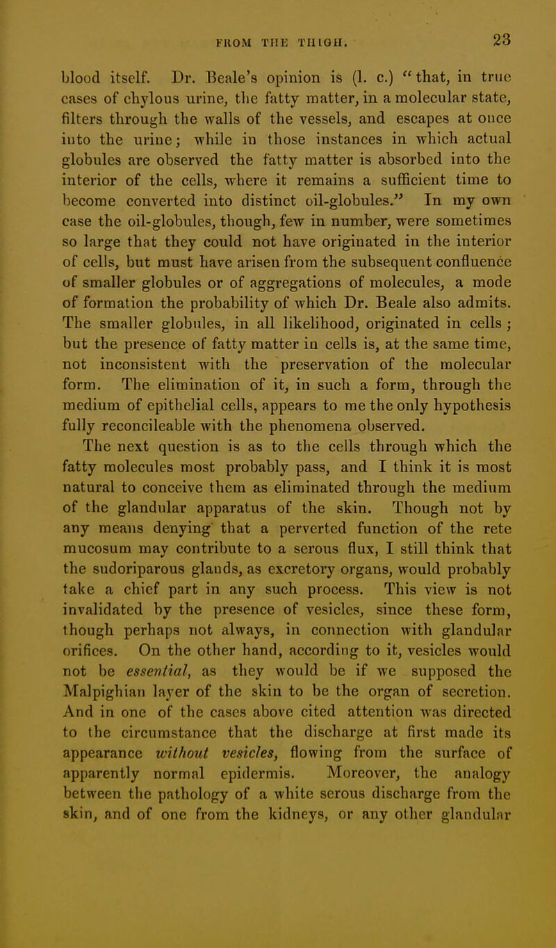 blood itself. Dr. Beale's opinion is (1. c.) that, in true cases of clij'lous urine, the fatty matter, in a molecular state, filters through the walls of the vessels, and escapes at once into the urine; while in those instances in which actual globules are observed the fatty matter is absorbed into the interior of the cells, where it remains a sufficient time to become converted into distinct oil-globules. In my own case the oil-globules, though, few in number, were sometimes so large that they could not have originated in the interior of cells, but must have arisen from the subsequent confluence of smaller globules or of aggregations of molecules, a mode of formation the probability of which Dr. Beale also admits. The smaller globules, in all likelihood, originated in cells ; but the presence of fatty matter in cells is, at the same time, not inconsistent with the preservation of the molecular form. The elimination of it, in such a form, through the medium of epithelial cells, appears to me the only hypothesis fully reconcileable with the phenomena observed. The next question is as to the cells through which the fatty molecules most probably pass, and I think it is most natural to conceive them as eliminated through the medium of the glandular apparatus of the skin. Though not by any means denying that a perverted function of the rete mucosum may contribute to a serous flux, I still think that the sudoriparous glauds, as excretory organs, would probably take a chief part in any such process. This view is not invalidated by the presence of vesicles, since these form, though perhaps not always, in connection with glandular orifices. On the other hand, according to it, vesicles would not be essential, as they would be if we supposed the Malpighian layer of the skin to be the organ of secretion. And in one of the cases above cited attention was directed to the circumstance that the discharge at first made its appearance without vesicles, flowing from the surface of apparently normal epidermis. Moreover, the analogy between tlie pathology of a white serous discharge from the skin, and of one from the kidneys, or any other glandular