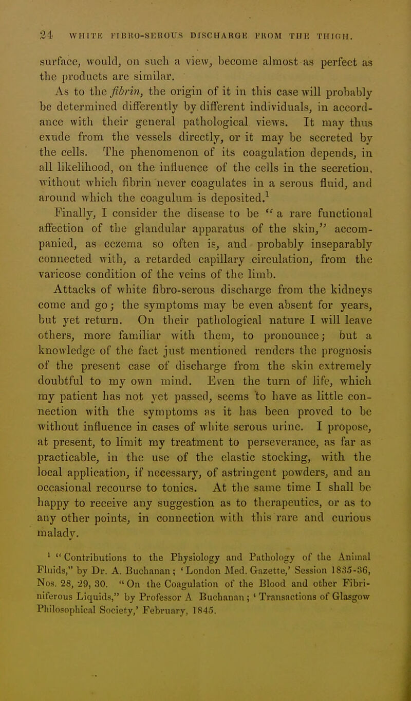 21 wiirnc kibho-shhous oischakok i'uom thk tiikjh. surface, would, on such a view^ become almost as perfect as the products are similar. As to the fibrin, the origin of it in this case will probably be determined differently by different individuals, in accord- ance with their general pathological views. It may thus exude from the vessels directly, or it may be secreted by the cells. The phenomenon of its coagulation depends, in all likelihood, on the influence of the cells in the secretion, without which fibrin never coagulates in a serous fluid, and around which the coagulura is deposited.^ Finally, I consider the disease to be a rare functional affection of the glandular apparatus of the skin,'^ accom- panied, as eczema so often is, and probably inseparably connected with, a retarded capillary circulation, from the varicose condition of the veins of the limb. Attacks of white fibro-serous discharge from the kidneys come and go; the symptoms may be even absent for years, but yet return. On their pathological nature I will leave others, more familiar with them, to pronounce; but a knowledge of the fact just mentioned renders the prognosis of the present case of discharge from the skin extremely doubtful to my own mind. Even the turn of life, which ray patient has not yet passed, seems to have as little con- nection with the symptoms as it has been pi'oved to be without influence in cases of white serous urine. I propose, at present, to limit my treatment to perseverance, as far as practicable, in the use of the elastic stocking, with the local application, if necessary, of astringent powders, and an occasional recourse to tonics. At the same time I shall be happy to receive any suggestion as to therapeutics, or as to any other points, in connection with this rare and curious malady. '  Contributions to the Physiology and Pathology of the Animal Fluids, by Dr. A. Buchanan ; ' London Med. Gazette,' Session 1835-36, Nos. 28, -29, 30.  On the Coagulation of the Blood and other Fibri- niferous Liquids, by Professor A Buchanan ; ' Transactions of Glasgow