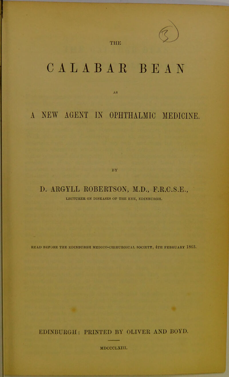 THE CALABAR BEAN AS A NEW AGENT IN OPHTHALMIC MEDICINE. BY D. ARGYLL ROBERTSON, M.D., F.R.C.S.E., LECTURER ON DISEASES OP THE EYE, EDINBURGH. READ BBPORE THE EDINBURGH MEDIOO-CHIRURGICAL SOOtETT, 4TH FEBRUARY 1863. EDINBURGH: PRINTED BY OLIVER AND BOYD. MDCCCLXIII.