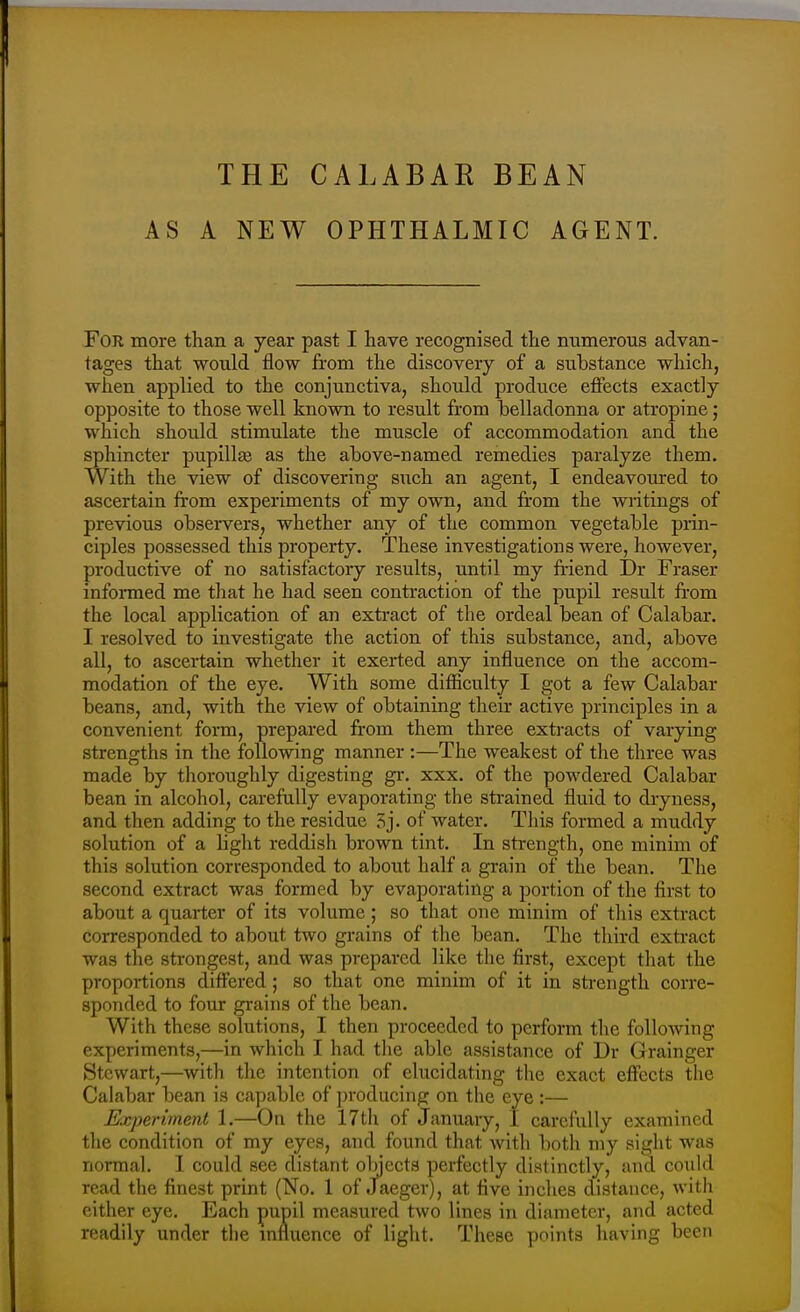 THE CALABAR BEAN AS A NEW OPHTHALMIC AGENT. For more than a year past I have recognised the numerous advan- tages that would flow from the discovery of a substance which, when applied to the conjunctiva, should produce effects exactly opposite to those well known to result from belladonna or atropine; which should stimulate the muscle of accommodation and the sphincter pupill^e as the above-named remedies paralyze them. With the view of discovering such an agent, I endeavoured to ascertain from experiments of my own, and from the writings of previous obsei-vers, whether any of the common vegetable prin- ciples possessed this property. These investigations were, however, productive of no satisfactory results, until my fi-iend Dr Fraser informed me that he had seen contraction of the pupil result from the local application of an exti-act of the ordeal bean of Calabar. I resolved to investigate the action of this substance, and, above all, to ascertain whether it exerted any influence on the accom- modation of the eye. With some difficulty I got a few Calabar beans, and, with the view of obtaining their active principles in a convenient forati, prepared from them three extracts of varying strengths in tlie following manner :—The weakest of the three was made by thoroughly digesting gr. xxx. of the powdered Calabar bean in alcohol, carefully evaporating the strained fluid to dryness, and then adding to the residue Sj. of water. Tliis formed a muddy solution of a light reddish brown tint. In strength, one minim of this solution corresponded to about half a grain of the bean. The second extract was formed by evaporating a portion of the first to about a quarter of its volume; so that one minim of tliis extract corresponded to about two grains of the bean. The third exti-act was the strongest, and was prepared like the first, except that the proportions differed; so that one minim of it in strength corre- sponded to four grains of the bean. With these solutions, I then proceeded to perform the following experiments,—in which I had the able assistance of Dr Grainger Stewart,—with the intention of elucidating the exact effects the Calabar bean is capable of producing on the eye :— Experiment 1.—On the 17th of January, 1 carefully examined the condition of my eyes, and found that with both my sight was normal. 1 could see distant objects perfectly distinctly, and could read the finest print (No. 1 of Jaeger), at five inches distance, with either eye. Each pupil measured two lines in diameter, and acted readily under the influence of liglit. These points having been