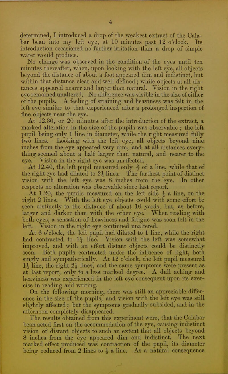 determined, I introduced a drop of the weakest extract of the Cala- bar bean into my left eye, at 10 minutes past 12 o'clock. Its introduction occasioned no farther irritation than a drop of simple water would produce. No change was observed in the condition of the eyes until ten minutes thereafter, when, upon looking with the left eye, all objects beyond the distance of about a foot appeared dim and indistinct, but within that distance clear and well defined; while objects at all dis- tances appeared nearer and larger than natural. Vision in the right eye remained unaltered. No difference was visible in the size of either of the pupils. A feeling of straining and heaviness was felt in the left eye similar to that experienced after a prolonged inspection of fine objects near the eye. At 12.30, or 20 minutes after the introduction of the exti-act, a marked alteration in the size of the pupils was observable ; the left pupil being only 1 line in diameter, while the right measured fully two lines. Looking with the left eye, all objects beyond nine inches from the eye appeared very dim, and at all distances every- thing seemed about a half larger than natural, and nearer to the eye. Vision in the right eye was unaffected. At 12.40, the left pupil measured only f of a line, while that of the right eye had dilated to 2^ lines. The fiu'thest point of distinct vision with the left eye was 8 inches from the eye. In other respects no alteration was observable since last report. At 1.20, the pupils measured on the left side ^ a line, on the right 2 lines. With the left eye objects could with some effort be seen distinctly to the distance of about 10 yards, but, as before, larger and darker than with the other eye. When reading with both eyes, a sensation of heaviness and fatigue was soon felt in the left. Vision in the right eye continued unaltered. At 6 o'clock, the left pupil had dilated to 1 line, while the right had contracted to If line. Vision with the left was somewhat improved, and with an effort distant objects could be distinctly seen. Both pupils contracted under the influence of light, both singly and sympathetically. At 12 o'clock, tlie left pupil measured 1^ line, the right 2^ lines, and the same symptoms were present as at last report, only to a less marked degree. A dull aching and heaviness was experienced in the left eye consequent upon its exer- cise in reading and writing. On the following morning, there was still an appreciable differ- ence in the size of the pupils, and vision with the left eye was still slightly affected; but the symptoms gradually subsided, and in the afternoon completely disappeared. The results obtained from this experiment were, that the Calabar bean acted first on the accommodation of the eye, causing indistinct vision of distant objects to such an extent that all objects beyond 8 inches from the eye appeared dim and indistinct. The next marked effect produced was contraction of the pupil, its diameter being reduced from 2 lines to ^ a line. As a natural consequence