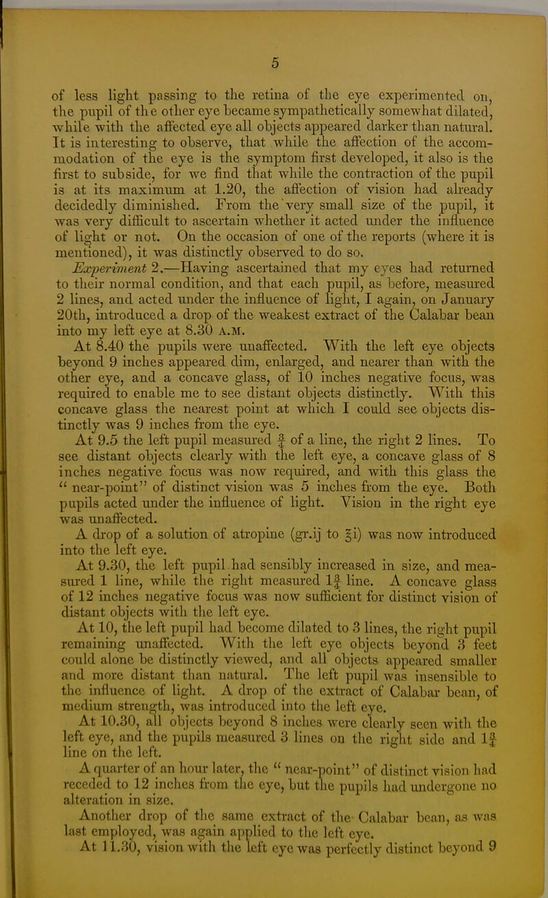 of less light passing to tlie retina of the eye experimented on, the pupil of the other eye became sympathetically somewhat dilated, while with the afiected eye all objects appeared darker than natural. It is interesting to observe, that while the affection of the accom- modation of the eye is the symptom first developed, it also is the first to subside, for we find that while the contraction of the pupil is at its maximum at 1.20, the affection of vision had already decidedly diminished. From the very small size of the pupil, it was very difficult to ascertain whether it acted under the influence of light or not. On the occasion of one of the reports (where it is mentioned), it was distinctly obsei-ved to do so. Experiment 2.—Having ascertained that my eyes had returned to their normal condition, and that each pupil, as before, measured 2 lines, and acted under the influence of light, I again, on January 20th, introduced a drop of the weakest extract of the Calabai- bean into my left eye at 8.30 a.m. At 8.40 the pupils were unaffected. With the left eye objects beyond 9 inches appeared dim, enlarged, and nearer than with the other eye, and a concave glass, of 10 inches negative focus, was required to enable me to see distant objects distinctly. With this concave glass the nearest point at which I could see objects dis- tinctly was 9 inches from the eye. At 9.5 the left pupil measured f of a line, the right 2 lines. To see distant objects clearly with the left eye, a concave glass of 8 inches negative focus was now required, and with this glass the  near-point of distinct vision was 5 inches from the eye. Both pupils acted under the influence of light. Vision in the right eye was unaffected. A drop of a solution of atropine (gr.ij to §i) was now introduced into the left eye. At 9.30, the left pupil had sensibly increased in size, and mea- sured 1 line, while the right measured If line. A concave glass of 12 inches negative focus was now sufficient for distinct vision of distant objects with the left eye. At 10, the left pupil had become dilated to 3 lines, the right pupil remaining unaffected. With the left eye objects beyond 3 feet could alone be distinctly viewed, and all objects appeared smaller and more distant tlian natural. The left pupil was insensible to the influence of light. A drop of the extract of Calabar bean, of medium strength, was introduced into the left eye. At 10.30, all objects beyond 8 inches were clearly seen with the left eye, and the pupils measured 3 lines on the right side and If line on the left. A quarter of an hour later, the  near-point of distinct vision had receded to_12 inches from the eye, but the pupils had imdergone no alteration in size. Another drop of the same extract of the Calabar bean, as was last employed, was again applied to the left eye. At 11.30, vision with the left eye was perfectly distinct beyond 9
