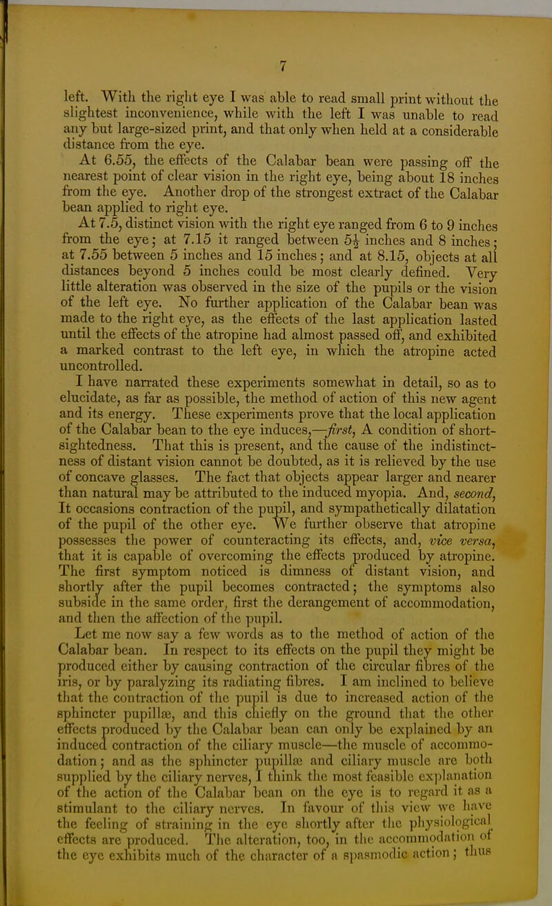 left. With the right eye I was able to read small print without the slightest inconvenience, while with the left I was unable to read any but large-sized print, and that only when held at a considerable distance from the eye. At 6.55, the effects of the Calabar bean were passing off the nearest point of clear vision in the right eye, being about 18 inches ft-om the eye. Another drop of the strongest extract of the Calabar bean applied to right eye. At 7.5, distinct vision with the right eye ranged from 6 to 9 inches from the eye; at 7.15 it ranged between 5^ inches and 8 inches; at 7.55 between 5 inches and 15 inches; and at 8.15, objects at all distances beyond 5 inches could be most clearly defined. Very little alteration was observed in the size of the pupils or the vision of the left eye. No fui-ther application of the Calabar bean was made to the right eye, as the effects of the last application lasted imtil the effects of the atropine had almost passed off, and exhibited a marked contrast to the left eye, in which the atropine acted uncontrolled. I have narrated these experiments somewhat in detail, so as to elucidate, as far as possible, the method of action of this new agent and its energy. These experiments prove that the local application of the Calabar bean to the eye induces,—first, A condition of short- sightedness. That this is present, and the cause of the indistinct- ness of distant vision cannot be doubted, as it is relieved by the use of concave glasses. The fact that objects appear larger and nearer than natural may be attributed to the induced myopia. And, second. It occasions contraction of the pupil, and sympathetically dilatation of the pupil of the other eye. We further observe that atropine possesses the power of counteracting its effects, and, vice versa, that it is capable of overcoming the effects produced by atropine. The first symptom noticed is dimness of^ distant vision, and shortly after the pupil becomes contracted; the symptoms also subside in the same order, first the derangement of accommodation, and tlicn the affection of the pupil. Let me now say a few words as to the method of action of tlie Calabar bean. In respect to its effects on the pupil they might be produced either by causing contraction of the circular fibres of the iris, or by paralyzing its radiating fibres. I am inclined to believe that the contraction of the pupil is due to increased action of the sphincter pupillfe, and this chiefly on the ground that the other effects produced by the Calabar bean can only be explained by an induced contraction of the ciliary muscle—the muscle of accommo- dation ; and as the sphincter pupilla^ and ciliary muscle are both supplied by the ciliary nerves, I tnink the most feasible ex])lanation of the action of the Calabar bean on the eye is to regard it as a stimulant to the ciliary nerves. In favour of this view we have the feeling of straining in the Qjc shortly after the physiological effects are produced. The alteration, too, in the accommodation of the eye exhibits much of the character of a spasmodic action; thus