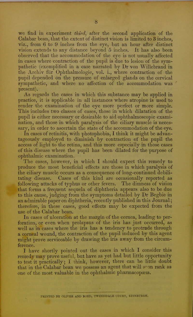 we find in experiment third^ after the second application of the Calabar bean, that the extent of distinct vision is limited to 3 inches, viz., from 6 to 9 inches from the eye, but an hour after distinct vision extends to any distance beyond 5 inches. It has also been observed that the accommodation of the eye is not usually affected in cases where contraction of the pupil is due to lesion of the sym- pathetic (exemplified in a case narrated by Dr von Willebrand in the Archiv fllr Ophthalmologic, vol. i., where contraction of the pupil depended on the pressure of enlarged glands on the cervical sympathetic, and where no affection of the accommodation was present). As regards the cases in which this substance may be applied in practice, it is applicable in all instances where atropine is used to render the examination of the eye more perfect or more simple. This includes two classes of cases, those in which dilatation of the pupil is either necessary or desirable to aid ophthalmoscopic exami- nation, and those in which paralysis of the ciliary muscle is neces- sary, in order to ascertain the state of the accommodation of the eye. In cases of retinitis, with photophobia, I think it might be advan- tageously employed to diminish by contraction of the pupil the access of light to the retina, and this more especially in those cases of this disease where the pupil has been dilated for the pui-pose of ophthalmic examination. The cases, however, in which I should expect this remedy to produce the most beneficial effects are those in which paralysis of the ciliary muscle occurs as a consequence of long-continued debili- tating disease. Cases of this kind tire occasionally reported as following attacks of typhus or other fevers. The dimness of vision that forms a frequent sequela of diphtheria appears also to be due to this cause, judging from the symptoms detailed by Dr Begbie in an admirable paper on diphtheria, recently published in this Journal; therefore, in these cases, good effects may be expected from the use of the Calabar bean. In cases of ulceration at the margin of the cornea, leading to per- foration, or even when prolapsus of the iris has just occmTcd, as well as in cases where the iris has a tendency to protrude through a corneal wound, the contraction of tlie pupil induced by this agent might prove serviceable by drawing the iris away from the circum- ference. I have shortly pointed out the cases in which I consider this remedy may prove useful, but have as yet had but little opportunity to test it practically; I think, however, there can be little doubt that in the Calabar bean we possess an agent that will s'^on rank as one of the most valuable in the ophthalmic pharmacopoeia. PKINTED BY OUVER AND BOYD, TWEEDDALE COURT, EDINBURGH.
