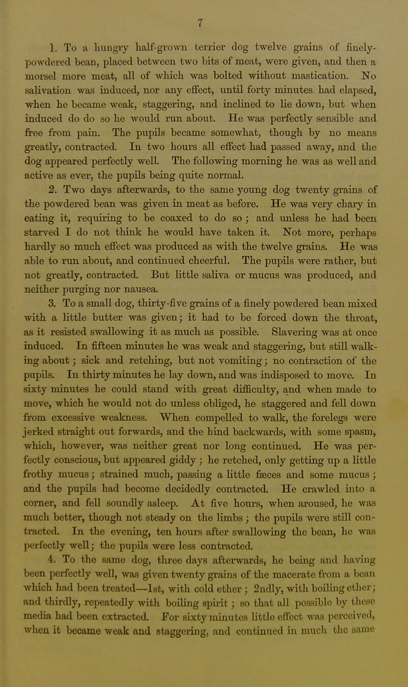 1. To a luingry half-grown terrier dog twelve gi'ains of finely- powdered bean, placed between two bits of meat, were given, and then a moi-sel more meat, all of which was bolted without mastication. No salivation was induced, nor any effect, iintU forty minutes had elapsed, when he became weak, staggering, and inclined to lie down, but when induced do do so he would run about. He was perfectly sensible and free from pain. The pupils became somewhat, though by no means greatly, contracted. In two hours all effect had passed away, and the dog appeared perfectly well. The following morning he was as well and active as ever, the pupUs being quite normal. 2. Two days afterwards, to the same young dog twenty grains of the powdered bean was given in meat as before. He was very chary in eating it, requiiing to be coaxed to do so; and unless he had been starved I do not think he would have taken it. Not more, perhaps hardly so much effect was produced as with the twelve grains. He was able to run about, and continued cheerful. The pupils were rather, but not greatly, contracted. Biit little saliva or mucus was produced, and neither purging nor nausea. 3. To a small dog, thii'ty-five grains of a finely powdered bean mixed with a little butter was given; it had to be forced down the throat, as it resisted swallowing it as much as possible. Slavei-ing was at once induced. In fifteen minutes he was weak and staggeiing, but stiU walk- ing about; sick and retching, but not vomiting; no contraction of the pupUs. In thirty minutes he lay down, and was indisposed to move. In sixty minutes he could stand with great difficulty, and when made to move, which he would not do unless obliged, he staggered and fell down from excessive weakness. When compelled to walk, the forelegs were jerked straight out forwards, and the hind backwards, with some spasm, which, however, was neither great nor long continued. He was per- fectly conscious, but appeared giddy; he retched, only getting up a little frothy mucus; strained much, passing a little fjeces and some mucus; and the pupils had become decidedly contracted. He crawled into a comer, and feU soundly asleep. At five hours, when aroused, he was much better, though not steady on the limbs; the pupils were still con- tracted. In the evening, ten hours after swallowing the bean, he was perfectly well; the pupils were less contracted. 4. To the same dog, three days afterwards, he being and having been perfectly well, was given twenty gi'ains of the macerate from a bean which had been treated—1st, with cold ether; 2ndly, with boiling ether; and thirdly, repeatedly with boiling spirit; so that all possible by these media had been extracted. For sixty minutes little effect was perceived, when it became weak and staggeiing, and continued in much the same