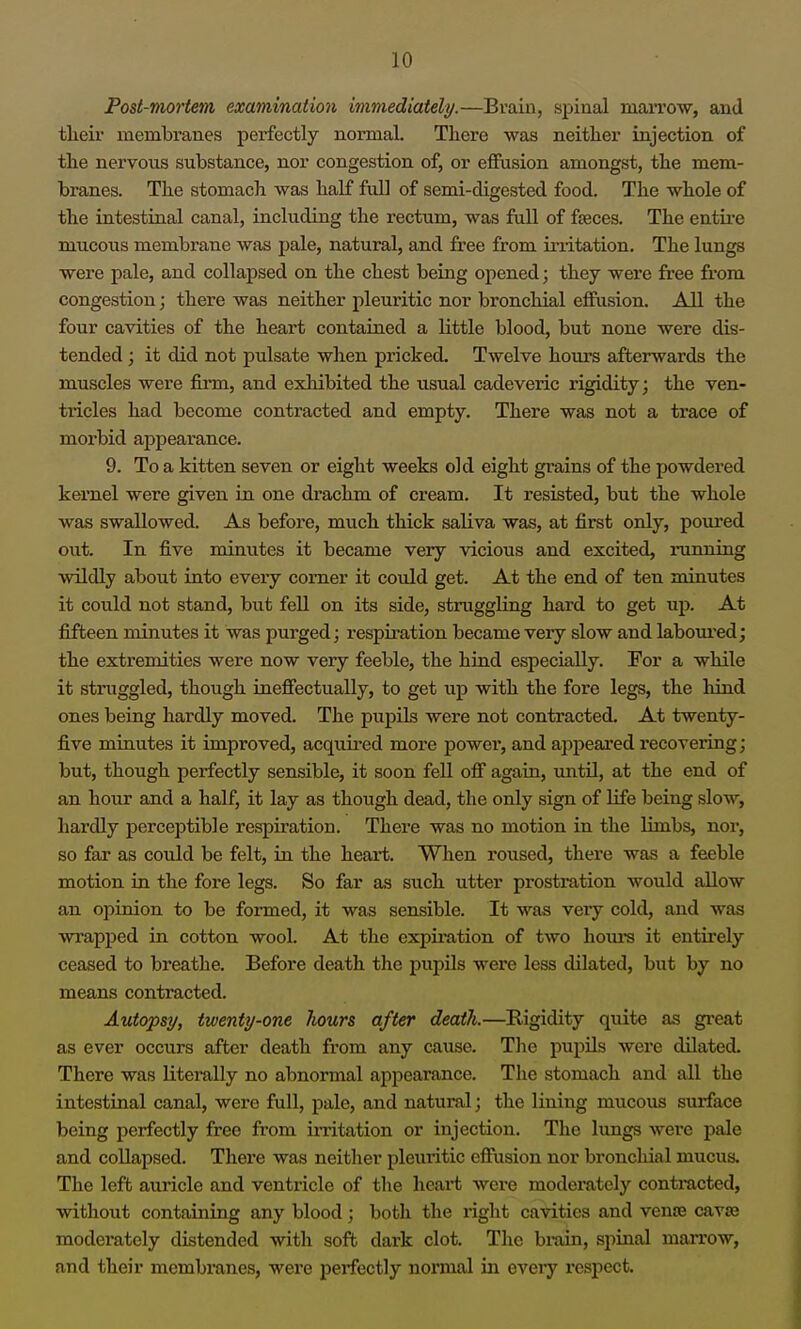 Post-mortem examination immediately.—Braiii, spinal marrow, and tlieir membranes perfectly normal. There was neither injection of the nervous substance, nor congestion of, or effusion amongst, the mem- branes. The stomach was half fuU of semi-digested food. The whole of the intestinal canal, including the rectum, was full of fseces. The entii'e mucous membrane was pale, natural, and free from iiiitation. The lungs were pale, and collapsed on the chest being opened; they wei'e free from congestion; there was neither pleuritic nor bronchial effusion. All the four cavities of the heart contained a little blood, but none were dis- tended ; it did not pulsate when pricked. Twelve hom-s afterwards the muscles were firm, and exhibited the usual cadeveric rigidity; the ven- tricles had become contracted and empty. There was not a trace of morbid appeai'ance. 9. To a kitten seven or eight weeks old eight grains of the powdered kernel were given in one drachm of cream. It resisted, but the whole was swallowed. As before, much thick saliva was, at first only, poured out. In five minutes it became very vicious and excited, running wildly about into every corner it could get. At the end of ten minutes it could not stand, but fell on its side, struggling hard to get up. At fifteen minutes it was purged; respiration became very slow and labom'ed; the extremities were now very feeble, the hind especially. For a while it struggled, though ineffectually, to get up with the fore legs, the hind ones being hardly moved. The pupils were not contracted. At twenty- five minutes it improved, acquired more power, and ajipeai'ed recovering; but, though perfectly sensible, it soon fell off again, until, at the end of an hour and a half, it lay as though dead, the only sign of life being slow, hardly perceptible respiration. There was no motion in the limbs, nor, so far as could be felt, in the heai-t. When roused, there was a feeble motion in the fore legs. So far as such utter prostration would allow an opinion to be formed, it was sensible. It was very cold, and was wrapped in cotton wool. At the expii-ation of two hours it entirely ceased to breathe. Before death the pupils were less dilated, but by no means contracted. Autopsy, twenty-one liours after death.—Rigidity quite as great as ever occurs after death from any cause. The pupils were dilated. There was literally no abnormal appearance. The stomach and all the intestinal canal, were full, pale, and natural; the lining mucous surface being perfectly free from initation or injection. The limgs were pale and collapsed. There was neither pleuritic effusion nor broncliial mucus. The left auricle and ventricle of the heart were modemtely contracted, without containing any blood; both the right cavities and vente caves moderately distended with soft dark clot. The brain, spinal marrow, and their membranes, were perfectly normal in every respect.