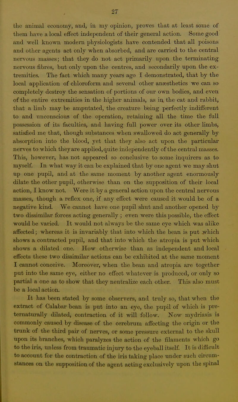 the animal economy, and, in my opinion, proves that at least some of tliem have a local effect indej^endent of theii' general action. Some good and well known modern physiologists have contended that all poisons and other agents act only when absorbed, and are carried to the central nervous masses; that they do not act primarily upon the terminating nei-vons fibres, but only upon the centres, and secondarily upon the ex- tremities. The fact wldch many years ago I demonstrated, that by the local application of chloroform and several other ana;sthetics we can so completely destroy the sensation of portions of our own bodies, and even of the entii'e extremities in the higher animals, as in, the cat and rabbit, that a limb may be amputated, the creatiire being perfectly indifferent to and unconscious of the operation, retaining all the time the full possession of its faculties, and having full power over its other limbs, satisfied me that, tho\igh substances when swallowed do act generally by absorption into the blood, yet that they also act upon the particular nerves to which theyaie applied, quite independently of the central masses. This, however, has not appeared so conclusive to some inquirers as to myself. In what way it can be explained that by one agent we may shut up one pupil, and at the same moment by another agent enormously dilate the other pupil, otherwise than on the supposition of their local action, I know not. Were it by a general action upon the central nervous masses, though a reflex one, if any effect were caused it would be of a negative kind. We cannot have one pupil shut and another opened by two dissimilar forces acting generally ; even were this possible, the effect would be varied. It would not always be the same eye which was alike affected; whereas it is invariably that into which the bean is put jvhicli shows a contracted pupil, and that into which the atropia is put which shows a dilated one. How otherwise than as independent and local effects these two dissimilar actions can be exhibited at the same moment I cannot conceive. Moreover, when the bean and atropia are together put into the same eye, either no effect whatever is produced, or only so partial a one aa to show that they neutralize each other. This also must be a local action. It has been stated by some observers, and truly so, that when the extract of Calabar bean is put into an eye, the pupil of which is pre- ternaturally dilated, contraction of it will follow. Now mydriasis is commonly caused by disease of the cerebrum affecting the origin or the trunk of the third pair of nerves, or some pressure external to tlie skull upon its branches, which paralyzes the action of the filaments Avliicli go to the iris, unless from traumatic injury to the eyeball itself. It is difiicult to account for the contraction of the iris taking place under such circum- stances on the supposition of the agent acting exclusively upon the spinal